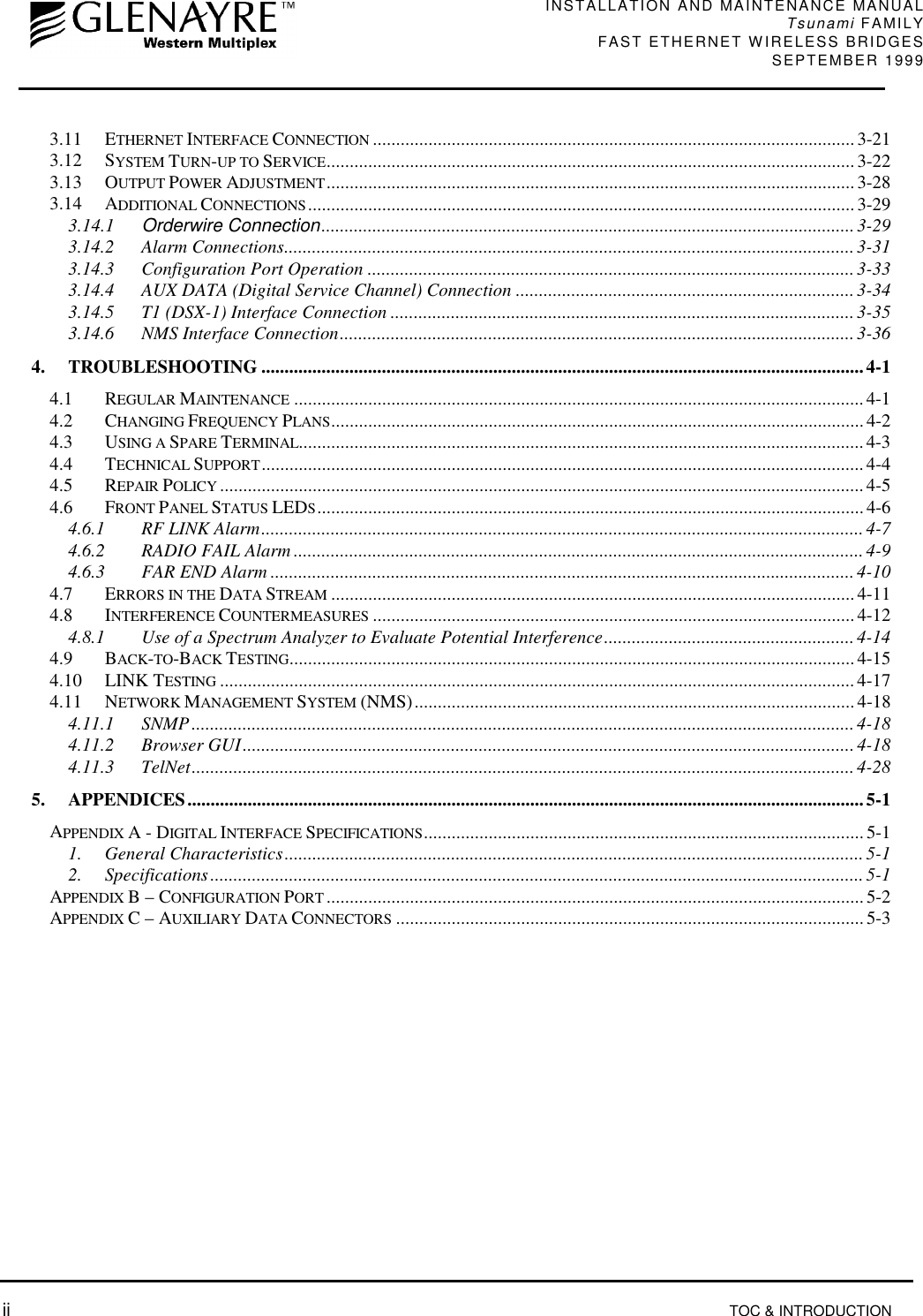 INSTALLATION AND MAINTENANCE MANUALTsunami FAMILYFAST ETHERNET WIRELESS BRIDGES SEPTEMBER 1999 ii TOC &amp; INTRODUCTION3.11 ETHERNET INTERFACE CONNECTION ........................................................................................................3-213.12 SYSTEM TURN-UP TO SERVICE..................................................................................................................3-223.13 OUTPUT POWER ADJUSTMENT.................................................................................................................. 3-283.14 ADDITIONAL CONNECTIONS...................................................................................................................... 3-293.14.1 Orderwire Connection...................................................................................................................3-293.14.2 Alarm Connections...........................................................................................................................3-313.14.3 Configuration Port Operation .........................................................................................................3-333.14.4 AUX DATA (Digital Service Channel) Connection .........................................................................3-343.14.5 T1 (DSX-1) Interface Connection ....................................................................................................3-353.14.6 NMS Interface Connection...............................................................................................................3-364. TROUBLESHOOTING ..................................................................................................................................4-14.1 REGULAR MAINTENANCE ........................................................................................................................... 4-14.2 CHANGING FREQUENCY PLANS...................................................................................................................4-24.3 USING A SPARE TERMINAL.......................................................................................................................... 4-34.4 TECHNICAL SUPPORT.................................................................................................................................. 4-44.5 REPAIR POLICY ........................................................................................................................................... 4-54.6 FRONT PANEL STATUS LEDS...................................................................................................................... 4-64.6.1 RF LINK Alarm..................................................................................................................................4-74.6.2 RADIO FAIL Alarm ...........................................................................................................................4-94.6.3 FAR END Alarm ..............................................................................................................................4-104.7 ERRORS IN THE DATA STREAM .................................................................................................................4-114.8 INTERFERENCE COUNTERMEASURES ........................................................................................................4-124.8.1 Use of a Spectrum Analyzer to Evaluate Potential Interference......................................................4-144.9 BACK-TO-BACK TESTING..........................................................................................................................4-154.10 LINK TESTING .........................................................................................................................................4-174.11 NETWORK MANAGEMENT SYSTEM (NMS)...............................................................................................4-184.11.1 SNMP...............................................................................................................................................4-184.11.2 Browser GUI....................................................................................................................................4-184.11.3 TelNet...............................................................................................................................................4-285. APPENDICES..................................................................................................................................................5-1APPENDIX A - DIGITAL INTERFACE SPECIFICATIONS...............................................................................................5-11. General Characteristics.............................................................................................................................5-12. Specifications.............................................................................................................................................5-1APPENDIX B – CONFIGURATION PORT ....................................................................................................................5-2APPENDIX C – AUXILIARY DATA CONNECTORS .....................................................................................................5-3