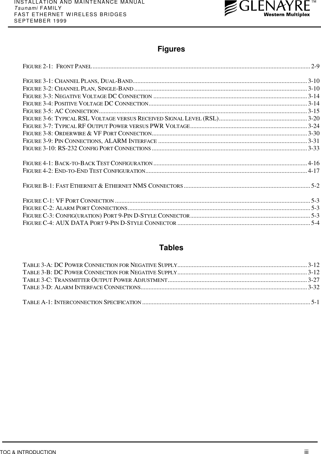 INSTALLATION AND MAINTENANCE MANUALTsunami FAMILYFAST ETHERNET WIRELESS BRIDGESSEPTEMBER 1999TOC &amp; INTRODUCTION  iiiFiguresFIGURE 2-1:  FRONT PANEL ........................................................................................................................................ 2-9FIGURE 3-1: CHANNEL PLANS, DUAL-BAND............................................................................................................. 3-10FIGURE 3-2: CHANNEL PLAN, SINGLE-BAND ............................................................................................................ 3-10FIGURE 3-3: NEGATIVE VOLTAGE DC CONNECTION ................................................................................................3-14FIGURE 3-4: POSITIVE VOLTAGE DC CONNECTION................................................................................................... 3-14FIGURE 3-5: AC CONNECTION..................................................................................................................................3-15FIGURE 3-6: TYPICAL RSL VOLTAGE VERSUS RECEIVED SIGNAL LEVEL (RSL).......................................................3-20FIGURE 3-7: TYPICAL RF OUTPUT POWER VERSUS PWR VOLTAGE.........................................................................3-24FIGURE 3-8: ORDERWIRE &amp; VF PORT CONNECTION................................................................................................. 3-30FIGURE 3-9: PIN CONNECTIONS, ALARM INTERFACE .............................................................................................3-31FIGURE 3-10: RS-232 CONFIG PORT CONNECTIONS ................................................................................................. 3-33FIGURE 4-1: BACK-TO-BACK TEST CONFIGURATION ................................................................................................4-16FIGURE 4-2: END-TO-END TEST CONFIGURATION.....................................................................................................4-17FIGURE B-1: FAST ETHERNET &amp; ETHERNET NMS CONNECTORS ...............................................................................5-2FIGURE C-1: VF PORT CONNECTION ..........................................................................................................................5-3FIGURE C-2: ALARM PORT CONNECTIONS.................................................................................................................. 5-3FIGURE C-3: CONFIG(URATION) PORT 9-PIN D-STYLE CONNECTOR........................................................................... 5-3FIGURE C-4: AUX DATA PORT 9-PIN D-STYLE CONNECTOR ...................................................................................5-4TablesTABLE 3-A: DC POWER CONNECTION FOR NEGATIVE SUPPLY.................................................................................3-12TABLE 3-B: DC POWER CONNECTION FOR NEGATIVE SUPPLY................................................................................. 3-12TABLE 3-C: TRANSMITTER OUTPUT POWER ADJUSTMENT.......................................................................................3-27TABLE 3-D: ALARM INTERFACE CONNECTIONS........................................................................................................ 3-32TABLE A-1: INTERCONNECTION SPECIFICATION .........................................................................................................5-1