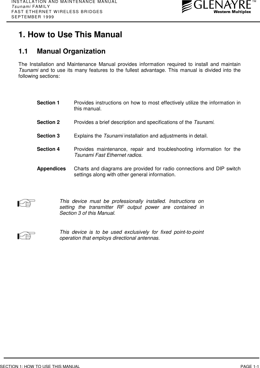 INSTALLATION AND MAINTENANCE MANUALTsunami FAMILYFAST ETHERNET WIRELESS BRIDGESSEPTEMBER 1999SECTION 1: HOW TO USE THIS MANUAL PAGE 1-11. How to Use This Manual1.1 Manual OrganizationThe Installation and Maintenance Manual provides information required to install and maintainTsunami and to use its many features to the fullest advantage. This manual is divided into thefollowing sections:Section 1 Provides instructions on how to most effectively utilize the information inthis manual.Section 2 Provides a brief description and specifications of the Tsunami.Section 3 Explains the Tsunami installation and adjustments in detail.Section 4 Provides maintenance, repair and troubleshooting information for theTsunami Fast Ethernet radios.Appendices Charts and diagrams are provided for radio connections and DIP switchsettings along with other general information.This device must be professionally installed. Instructions onsetting the transmitter RF output power are contained inSection 3 of this Manual.This device is to be used exclusively for fixed point-to-pointoperation that employs directional antennas.