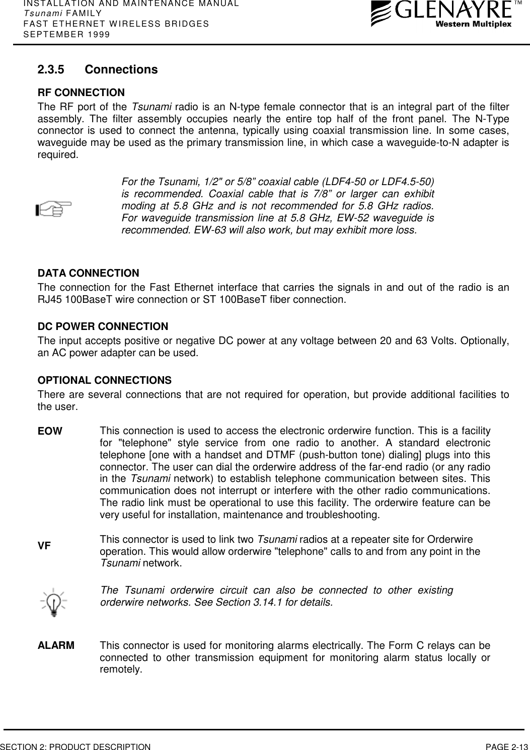 INSTALLATION AND MAINTENANCE MANUALTsunami FAMILYFAST ETHERNET WIRELESS BRIDGESSEPTEMBER 1999SECTION 2: PRODUCT DESCRIPTION PAGE 2-132.3.5 ConnectionsRF CONNECTIONThe RF port of the Tsunami radio is an N-type female connector that is an integral part of the filterassembly. The filter assembly occupies nearly the entire top half of the front panel. The N-Typeconnector is used to connect the antenna, typically using coaxial transmission line. In some cases,waveguide may be used as the primary transmission line, in which case a waveguide-to-N adapter isrequired.For the Tsunami, 1/2&quot; or 5/8” coaxial cable (LDF4-50 or LDF4.5-50)is recommended. Coaxial cable that is 7/8” or larger can exhibitmoding at 5.8 GHz and is not recommended for 5.8 GHz radios.For waveguide transmission line at 5.8 GHz, EW-52 waveguide isrecommended. EW-63 will also work, but may exhibit more loss.DATA CONNECTIONThe connection for the Fast Ethernet interface that carries the signals in and out of the radio is anRJ45 100BaseT wire connection or ST 100BaseT fiber connection.DC POWER CONNECTIONThe input accepts positive or negative DC power at any voltage between 20 and 63 Volts. Optionally,an AC power adapter can be used.OPTIONAL CONNECTIONSThere are several connections that are not required for operation, but provide additional facilities tothe user.EOWVFThis connection is used to access the electronic orderwire function. This is a facilityfor &quot;telephone&quot; style service from one radio to another. A standard electronictelephone [one with a handset and DTMF (push-button tone) dialing] plugs into thisconnector. The user can dial the orderwire address of the far-end radio (or any radioin the Tsunami network) to establish telephone communication between sites. Thiscommunication does not interrupt or interfere with the other radio communications.The radio link must be operational to use this facility. The orderwire feature can bevery useful for installation, maintenance and troubleshooting.This connector is used to link two Tsunami radios at a repeater site for Orderwireoperation. This would allow orderwire &quot;telephone&quot; calls to and from any point in theTsunami network.The Tsunami orderwire circuit can also be connected to other existingorderwire networks. See Section 3.14.1 for details.ALARM This connector is used for monitoring alarms electrically. The Form C relays can beconnected to other transmission equipment for monitoring alarm status locally orremotely.