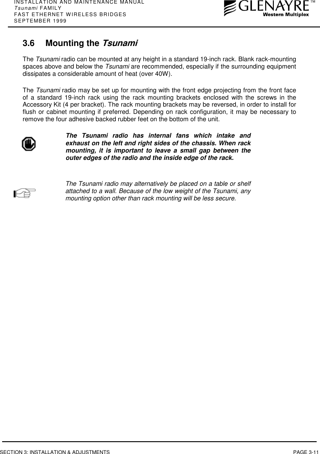 INSTALLATION AND MAINTENANCE MANUALTsunami FAMILYFAST ETHERNET WIRELESS BRIDGESSEPTEMBER 1999SECTION 3: INSTALLATION &amp; ADJUSTMENTS PAGE 3-113.6 Mounting the TsunamiThe Tsunami radio can be mounted at any height in a standard 19-inch rack. Blank rack-mountingspaces above and below the Tsunami are recommended, especially if the surrounding equipmentdissipates a considerable amount of heat (over 40W).The Tsunami radio may be set up for mounting with the front edge projecting from the front faceof a standard 19-inch rack using the rack mounting brackets enclosed with the screws in theAccessory Kit (4 per bracket). The rack mounting brackets may be reversed, in order to install forflush or cabinet mounting if preferred. Depending on rack configuration, it may be necessary toremove the four adhesive backed rubber feet on the bottom of the unit.The Tsunami radio has internal fans which intake andexhaust on the left and right sides of the chassis. When rackmounting, it is important to leave a small gap between theouter edges of the radio and the inside edge of the rack.The Tsunami radio may alternatively be placed on a table or shelfattached to a wall. Because of the low weight of the Tsunami, anymounting option other than rack mounting will be less secure.