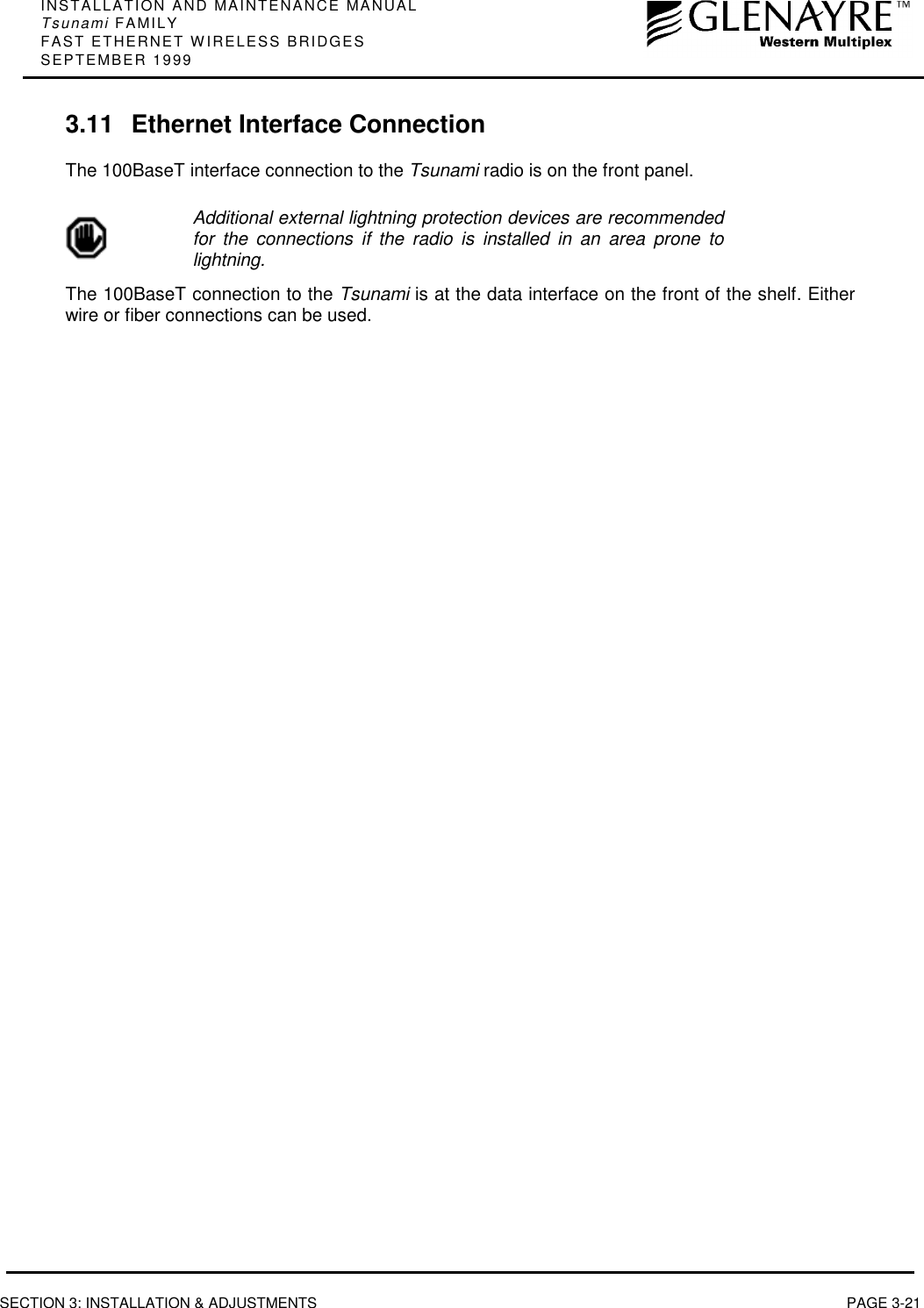 INSTALLATION AND MAINTENANCE MANUALTsunami FAMILYFAST ETHERNET WIRELESS BRIDGESSEPTEMBER 1999SECTION 3: INSTALLATION &amp; ADJUSTMENTS PAGE 3-213.11 Ethernet Interface ConnectionThe 100BaseT interface connection to the Tsunami radio is on the front panel.Additional external lightning protection devices are recommendedfor the connections if the radio is installed in an area prone tolightning.The 100BaseT connection to the Tsunami is at the data interface on the front of the shelf. Eitherwire or fiber connections can be used.
