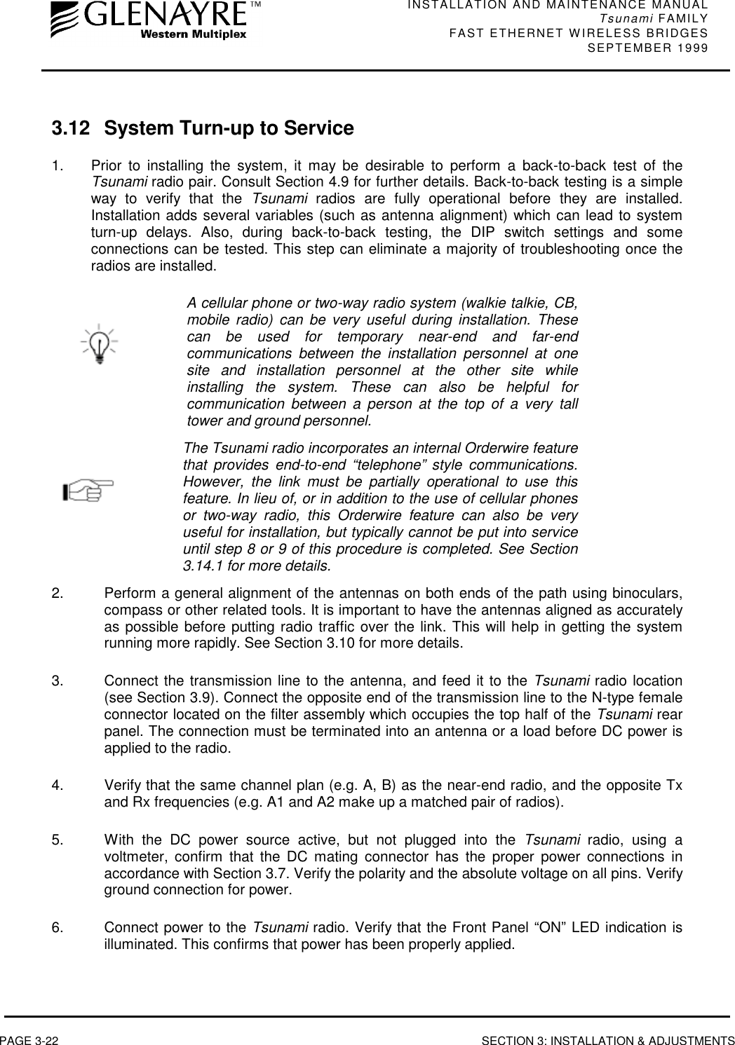 INSTALLATION AND MAINTENANCE MANUALTsunami FAMILYFAST ETHERNET WIRELESS BRIDGES SEPTEMBER 1999PAGE 3-22 SECTION 3: INSTALLATION &amp; ADJUSTMENTS3.12 System Turn-up to Service1. Prior to installing the system, it may be desirable to perform a back-to-back test of theTsunami radio pair. Consult Section 4.9 for further details. Back-to-back testing is a simpleway to verify that the Tsunami radios are fully operational before they are installed.Installation adds several variables (such as antenna alignment) which can lead to systemturn-up delays. Also, during back-to-back testing, the DIP switch settings and someconnections can be tested. This step can eliminate a majority of troubleshooting once theradios are installed.A cellular phone or two-way radio system (walkie talkie, CB,mobile radio) can be very useful during installation. Thesecan be used for temporary near-end and far-endcommunications between the installation personnel at onesite and installation personnel at the other site whileinstalling the system. These can also be helpful forcommunication between a person at the top of a very talltower and ground personnel.The Tsunami radio incorporates an internal Orderwire featurethat provides end-to-end “telephone” style communications.However, the link must be partially operational to use thisfeature. In lieu of, or in addition to the use of cellular phonesor two-way radio, this Orderwire feature can also be veryuseful for installation, but typically cannot be put into serviceuntil step 8 or 9 of this procedure is completed. See Section3.14.1 for more details.2.  Perform a general alignment of the antennas on both ends of the path using binoculars,compass or other related tools. It is important to have the antennas aligned as accuratelyas possible before putting radio traffic over the link. This will help in getting the systemrunning more rapidly. See Section 3.10 for more details.3.  Connect the transmission line to the antenna, and feed it to the Tsunami radio location(see Section 3.9). Connect the opposite end of the transmission line to the N-type femaleconnector located on the filter assembly which occupies the top half of the Tsunami rearpanel. The connection must be terminated into an antenna or a load before DC power isapplied to the radio.4.  Verify that the same channel plan (e.g. A, B) as the near-end radio, and the opposite Txand Rx frequencies (e.g. A1 and A2 make up a matched pair of radios).5.  With the DC power source active, but not plugged into the Tsunami radio, using avoltmeter, confirm that the DC mating connector has the proper power connections inaccordance with Section 3.7. Verify the polarity and the absolute voltage on all pins. Verifyground connection for power.6.  Connect power to the Tsunami radio. Verify that the Front Panel “ON” LED indication isilluminated. This confirms that power has been properly applied.