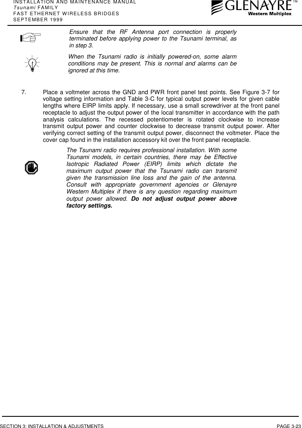 INSTALLATION AND MAINTENANCE MANUALTsunami FAMILYFAST ETHERNET WIRELESS BRIDGESSEPTEMBER 1999SECTION 3: INSTALLATION &amp; ADJUSTMENTS PAGE 3-23Ensure that the RF Antenna port connection is properlyterminated before applying power to the Tsunami terminal, asin step 3.When the Tsunami radio is initially powered-on, some alarmconditions may be present. This is normal and alarms can beignored at this time.7.  Place a voltmeter across the GND and PWR front panel test points. See Figure 3-7 forvoltage setting information and Table 3-C for typical output power levels for given cablelengths where EIRP limits apply. If necessary, use a small screwdriver at the front panelreceptacle to adjust the output power of the local transmitter in accordance with the pathanalysis calculations. The recessed potentiometer is rotated clockwise to increasetransmit output power and counter clockwise to decrease transmit output power. Afterverifying correct setting of the transmit output power, disconnect the voltmeter. Place thecover cap found in the installation accessory kit over the front panel receptacle.The Tsunami radio requires professional installation. With someTsunami models, in certain countries, there may be EffectiveIsotropic Radiated Power (EIRP) limits which dictate themaximum output power that the Tsunami radio can transmitgiven the transmission line loss and the gain of the antenna.Consult with appropriate government agencies or GlenayreWestern Multiplex if there is any question regarding maximumoutput power allowed. Do not adjust output power abovefactory settings.