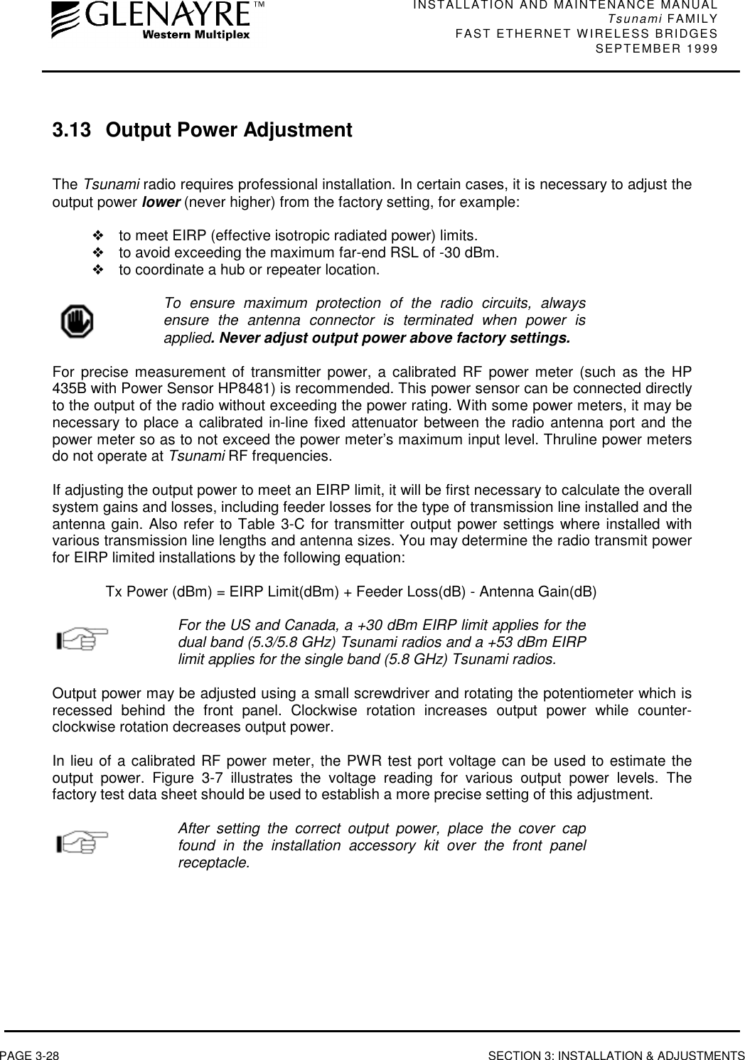 INSTALLATION AND MAINTENANCE MANUALTsunami FAMILYFAST ETHERNET WIRELESS BRIDGES SEPTEMBER 1999PAGE 3-28 SECTION 3: INSTALLATION &amp; ADJUSTMENTS3.13 Output Power AdjustmentThe Tsunami radio requires professional installation. In certain cases, it is necessary to adjust theoutput power lower (never higher) from the factory setting, for example:❖to meet EIRP (effective isotropic radiated power) limits.❖to avoid exceeding the maximum far-end RSL of -30 dBm.❖to coordinate a hub or repeater location.To ensure maximum protection of the radio circuits, alwaysensure the antenna connector is terminated when power isapplied. Never adjust output power above factory settings.For precise measurement of transmitter power, a calibrated RF power meter (such as the HP435B with Power Sensor HP8481) is recommended. This power sensor can be connected directlyto the output of the radio without exceeding the power rating. With some power meters, it may benecessary to place a calibrated in-line fixed attenuator between the radio antenna port and thepower meter so as to not exceed the power meter’s maximum input level. Thruline power metersdo not operate at Tsunami RF frequencies.If adjusting the output power to meet an EIRP limit, it will be first necessary to calculate the overallsystem gains and losses, including feeder losses for the type of transmission line installed and theantenna gain. Also refer to Table 3-C for transmitter output power settings where installed withvarious transmission line lengths and antenna sizes. You may determine the radio transmit powerfor EIRP limited installations by the following equation:Tx Power (dBm) = EIRP Limit(dBm) + Feeder Loss(dB) - Antenna Gain(dB)For the US and Canada, a +30 dBm EIRP limit applies for thedual band (5.3/5.8 GHz) Tsunami radios and a +53 dBm EIRPlimit applies for the single band (5.8 GHz) Tsunami radios.Output power may be adjusted using a small screwdriver and rotating the potentiometer which isrecessed behind the front panel. Clockwise rotation increases output power while counter-clockwise rotation decreases output power.In lieu of a calibrated RF power meter, the PWR test port voltage can be used to estimate theoutput power. Figure 3-7 illustrates the voltage reading for various output power levels. Thefactory test data sheet should be used to establish a more precise setting of this adjustment.After setting the correct output power, place the cover capfound in the installation accessory kit over the front panelreceptacle.