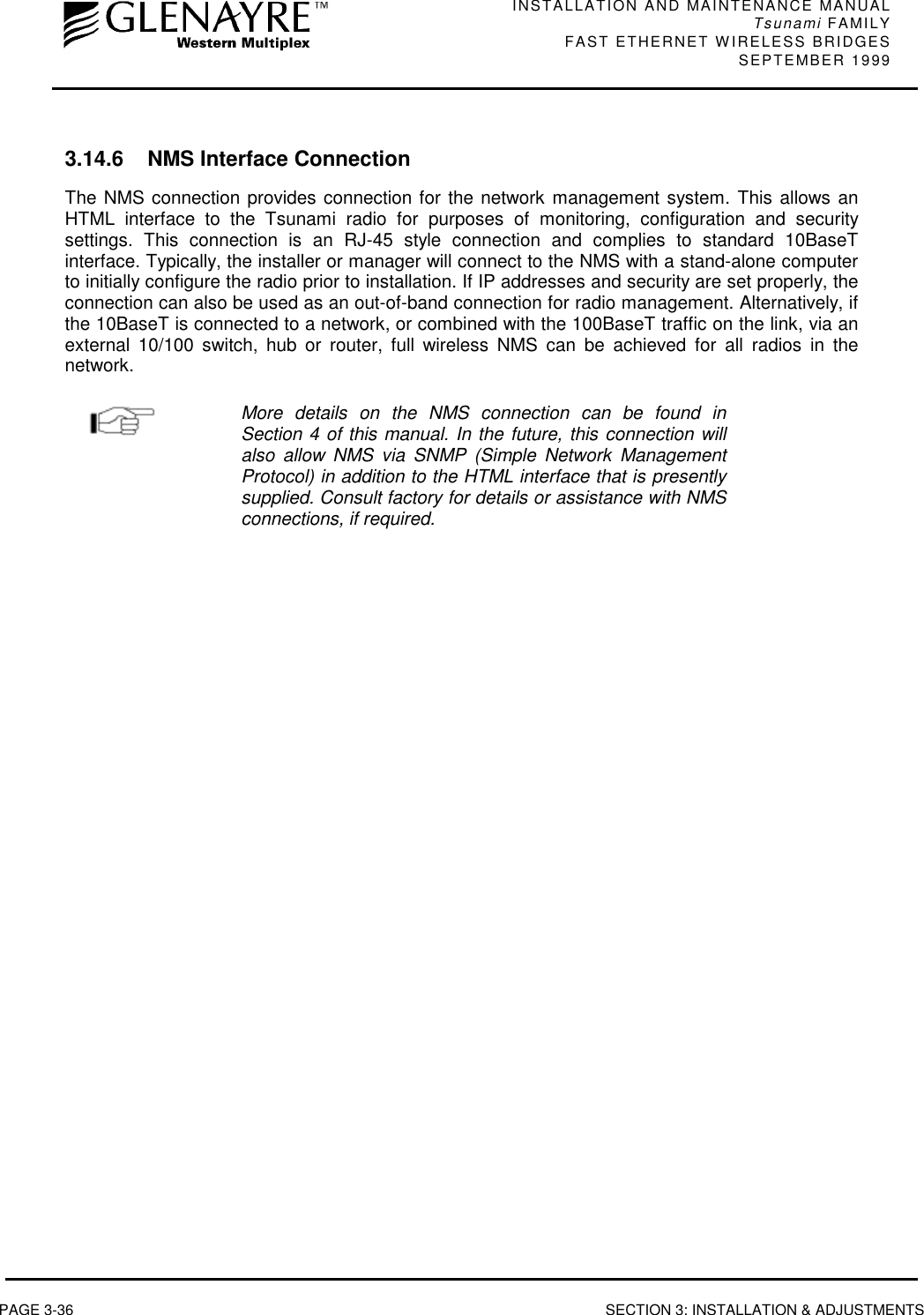 INSTALLATION AND MAINTENANCE MANUALTsunami FAMILYFAST ETHERNET WIRELESS BRIDGES SEPTEMBER 1999PAGE 3-36 SECTION 3: INSTALLATION &amp; ADJUSTMENTS3.14.6 NMS Interface ConnectionThe NMS connection provides connection for the network management system. This allows anHTML interface to the Tsunami radio for purposes of monitoring, configuration and securitysettings. This connection is an RJ-45 style connection and complies to standard 10BaseTinterface. Typically, the installer or manager will connect to the NMS with a stand-alone computerto initially configure the radio prior to installation. If IP addresses and security are set properly, theconnection can also be used as an out-of-band connection for radio management. Alternatively, ifthe 10BaseT is connected to a network, or combined with the 100BaseT traffic on the link, via anexternal 10/100 switch, hub or router, full wireless NMS can be achieved for all radios in thenetwork.More details on the NMS connection can be found inSection 4 of this manual. In the future, this connection willalso allow NMS via SNMP (Simple Network ManagementProtocol) in addition to the HTML interface that is presentlysupplied. Consult factory for details or assistance with NMSconnections, if required.