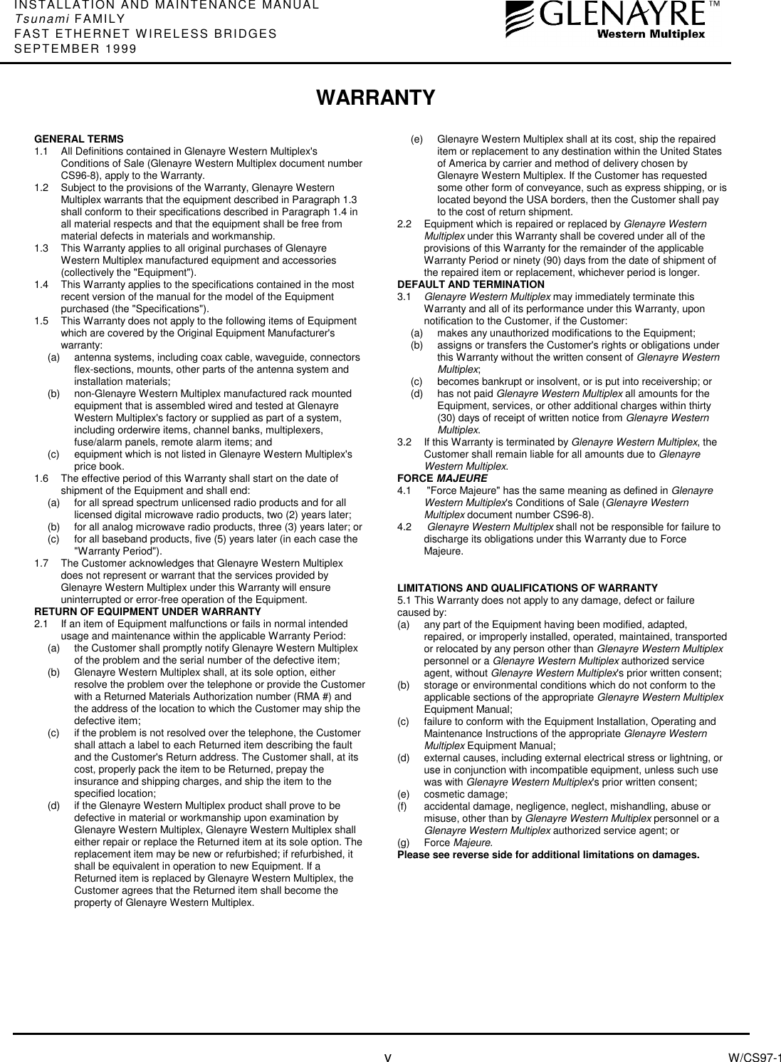 INSTALLATION AND MAINTENANCE MANUALTsunami FAMILYFAST ETHERNET WIRELESS BRIDGESSEPTEMBER 1999vW/CS97-1GENERAL TERMS1.1  All Definitions contained in Glenayre Western Multiplex&apos;sConditions of Sale (Glenayre Western Multiplex document numberCS96-8), apply to the Warranty.1.2  Subject to the provisions of the Warranty, Glenayre WesternMultiplex warrants that the equipment described in Paragraph 1.3shall conform to their specifications described in Paragraph 1.4 inall material respects and that the equipment shall be free frommaterial defects in materials and workmanship.1.3  This Warranty applies to all original purchases of GlenayreWestern Multiplex manufactured equipment and accessories(collectively the &quot;Equipment&quot;).1.4  This Warranty applies to the specifications contained in the mostrecent version of the manual for the model of the Equipmentpurchased (the &quot;Specifications&quot;).1.5  This Warranty does not apply to the following items of Equipmentwhich are covered by the Original Equipment Manufacturer&apos;swarranty:(a)  antenna systems, including coax cable, waveguide, connectorsflex-sections, mounts, other parts of the antenna system andinstallation materials;(b)  non-Glenayre Western Multiplex manufactured rack mountedequipment that is assembled wired and tested at GlenayreWestern Multiplex&apos;s factory or supplied as part of a system,including orderwire items, channel banks, multiplexers,fuse/alarm panels, remote alarm items; and(c)  equipment which is not listed in Glenayre Western Multiplex&apos;sprice book.1.6  The effective period of this Warranty shall start on the date ofshipment of the Equipment and shall end:(a)  for all spread spectrum unlicensed radio products and for alllicensed digital microwave radio products, two (2) years later;(b)  for all analog microwave radio products, three (3) years later; or(c)  for all baseband products, five (5) years later (in each case the&quot;Warranty Period&quot;).1.7  The Customer acknowledges that Glenayre Western Multiplexdoes not represent or warrant that the services provided byGlenayre Western Multiplex under this Warranty will ensureuninterrupted or error-free operation of the Equipment.RETURN OF EQUIPMENT UNDER WARRANTY2.1 If an item of Equipment malfunctions or fails in normal intendedusage and maintenance within the applicable Warranty Period:(a)  the Customer shall promptly notify Glenayre Western Multiplexof the problem and the serial number of the defective item;(b)  Glenayre Western Multiplex shall, at its sole option, eitherresolve the problem over the telephone or provide the Customerwith a Returned Materials Authorization number (RMA #) andthe address of the location to which the Customer may ship thedefective item;(c)  if the problem is not resolved over the telephone, the Customershall attach a label to each Returned item describing the faultand the Customer&apos;s Return address. The Customer shall, at itscost, properly pack the item to be Returned, prepay theinsurance and shipping charges, and ship the item to thespecified location;(d)  if the Glenayre Western Multiplex product shall prove to bedefective in material or workmanship upon examination byGlenayre Western Multiplex, Glenayre Western Multiplex shalleither repair or replace the Returned item at its sole option. Thereplacement item may be new or refurbished; if refurbished, itshall be equivalent in operation to new Equipment. If aReturned item is replaced by Glenayre Western Multiplex, theCustomer agrees that the Returned item shall become theproperty of Glenayre Western Multiplex.(e)  Glenayre Western Multiplex shall at its cost, ship the repaireditem or replacement to any destination within the United Statesof America by carrier and method of delivery chosen byGlenayre Western Multiplex. If the Customer has requestedsome other form of conveyance, such as express shipping, or islocated beyond the USA borders, then the Customer shall payto the cost of return shipment.2.2 Equipment which is repaired or replaced by Glenayre WesternMultiplex under this Warranty shall be covered under all of theprovisions of this Warranty for the remainder of the applicableWarranty Period or ninety (90) days from the date of shipment ofthe repaired item or replacement, whichever period is longer.DEFAULT AND TERMINATION3.1  Glenayre Western Multiplex may immediately terminate thisWarranty and all of its performance under this Warranty, uponnotification to the Customer, if the Customer:(a)  makes any unauthorized modifications to the Equipment;(b)  assigns or transfers the Customer&apos;s rights or obligations underthis Warranty without the written consent of Glenayre WesternMultiplex;(c)  becomes bankrupt or insolvent, or is put into receivership; or(d)  has not paid Glenayre Western Multiplex all amounts for theEquipment, services, or other additional charges within thirty(30) days of receipt of written notice from Glenayre WesternMultiplex.3.2  If this Warranty is terminated by Glenayre Western Multiplex, theCustomer shall remain liable for all amounts due to GlenayreWestern Multiplex.FORCE MAJEURE4.1  &quot;Force Majeure&quot; has the same meaning as defined in GlenayreWestern Multiplex&apos;s Conditions of Sale (Glenayre WesternMultiplex document number CS96-8).4.2  Glenayre Western Multiplex shall not be responsible for failure todischarge its obligations under this Warranty due to ForceMajeure.LIMITATIONS AND QUALIFICATIONS OF WARRANTY5.1 This Warranty does not apply to any damage, defect or failurecaused by:(a)  any part of the Equipment having been modified, adapted,repaired, or improperly installed, operated, maintained, transportedor relocated by any person other than Glenayre Western Multiplexpersonnel or a Glenayre Western Multiplex authorized serviceagent, without Glenayre Western Multiplex&apos;s prior written consent;(b)  storage or environmental conditions which do not conform to theapplicable sections of the appropriate Glenayre Western MultiplexEquipment Manual;(c)  failure to conform with the Equipment Installation, Operating andMaintenance Instructions of the appropriate Glenayre WesternMultiplex Equipment Manual;(d)  external causes, including external electrical stress or lightning, oruse in conjunction with incompatible equipment, unless such usewas with Glenayre Western Multiplex&apos;s prior written consent;(e) cosmetic damage;(f)  accidental damage, negligence, neglect, mishandling, abuse ormisuse, other than by Glenayre Western Multiplex personnel or aGlenayre Western Multiplex authorized service agent; or(g) Force Majeure.Please see reverse side for additional limitations on damages.WARRANTY