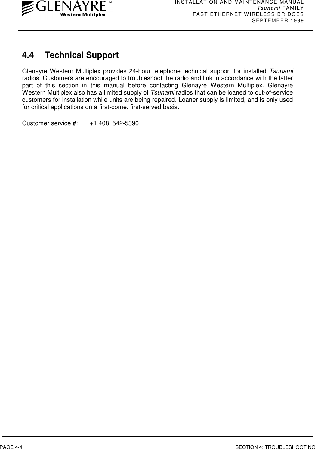 INSTALLATION AND MAINTENANCE MANUALTsunami FAMILYFAST ETHERNET WIRELESS BRIDGES SEPTEMBER 1999PAGE 4-4 SECTION 4: TROUBLESHOOTING4.4 Technical SupportGlenayre Western Multiplex provides 24-hour telephone technical support for installed Tsunamiradios. Customers are encouraged to troubleshoot the radio and link in accordance with the latterpart of this section in this manual before contacting Glenayre Western Multiplex. GlenayreWestern Multiplex also has a limited supply of Tsunami radios that can be loaned to out-of-servicecustomers for installation while units are being repaired. Loaner supply is limited, and is only usedfor critical applications on a first-come, first-served basis.Customer service #: +1 408  542-5390