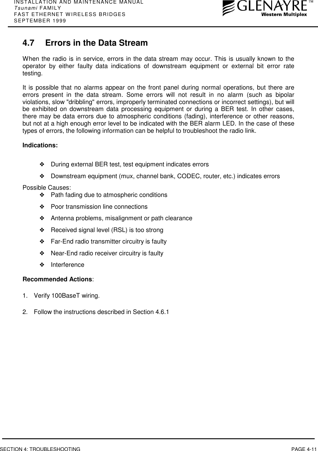 INSTALLATION AND MAINTENANCE MANUALTsunami FAMILYFAST ETHERNET WIRELESS BRIDGESSEPTEMBER 1999SECTION 4: TROUBLESHOOTING PAGE 4-114.7 Errors in the Data StreamWhen the radio is in service, errors in the data stream may occur. This is usually known to theoperator by either faulty data indications of downstream equipment or external bit error ratetesting.It is possible that no alarms appear on the front panel during normal operations, but there areerrors present in the data stream. Some errors will not result in no alarm (such as bipolarviolations, slow &quot;dribbling&quot; errors, improperly terminated connections or incorrect settings), but willbe exhibited on downstream data processing equipment or during a BER test. In other cases,there may be data errors due to atmospheric conditions (fading), interference or other reasons,but not at a high enough error level to be indicated with the BER alarm LED. In the case of thesetypes of errors, the following information can be helpful to troubleshoot the radio link.Indications:❖During external BER test, test equipment indicates errors❖Downstream equipment (mux, channel bank, CODEC, router, etc.) indicates errorsPossible Causes:❖Path fading due to atmospheric conditions❖Poor transmission line connections❖Antenna problems, misalignment or path clearance❖Received signal level (RSL) is too strong❖Far-End radio transmitter circuitry is faulty❖Near-End radio receiver circuitry is faulty❖InterferenceRecommended Actions:1.  Verify 100BaseT wiring.2.  Follow the instructions described in Section 4.6.1