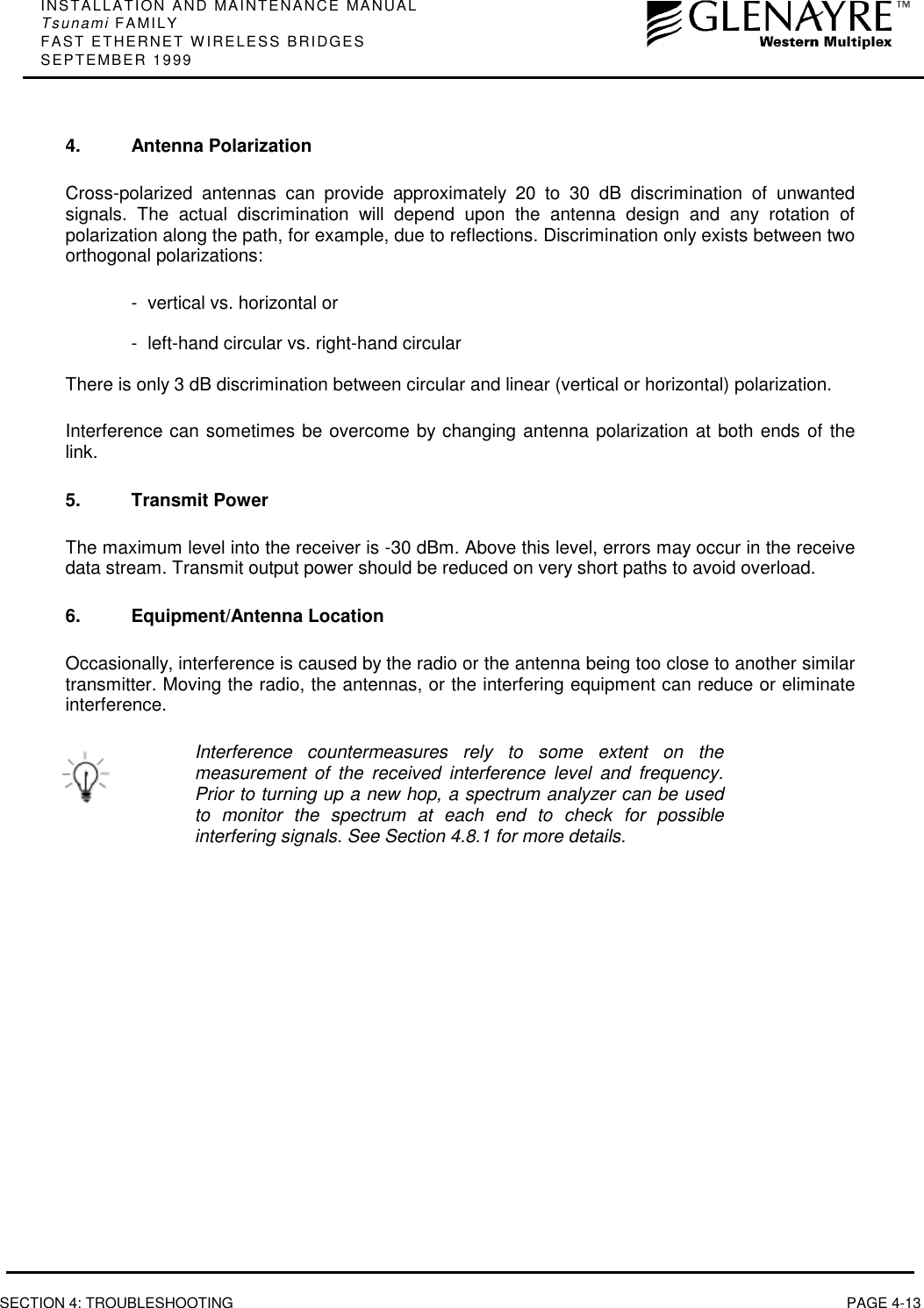 INSTALLATION AND MAINTENANCE MANUALTsunami FAMILYFAST ETHERNET WIRELESS BRIDGESSEPTEMBER 1999SECTION 4: TROUBLESHOOTING PAGE 4-134. Antenna PolarizationCross-polarized antennas can provide approximately 20 to 30 dB discrimination of unwantedsignals. The actual discrimination will depend upon the antenna design and any rotation ofpolarization along the path, for example, due to reflections. Discrimination only exists between twoorthogonal polarizations:- vertical vs. horizontal or- left-hand circular vs. right-hand circularThere is only 3 dB discrimination between circular and linear (vertical or horizontal) polarization.Interference can sometimes be overcome by changing antenna polarization at both ends of thelink.5. Transmit PowerThe maximum level into the receiver is -30 dBm. Above this level, errors may occur in the receivedata stream. Transmit output power should be reduced on very short paths to avoid overload.6. Equipment/Antenna LocationOccasionally, interference is caused by the radio or the antenna being too close to another similartransmitter. Moving the radio, the antennas, or the interfering equipment can reduce or eliminateinterference.Interference countermeasures rely to some extent on themeasurement of the received interference level and frequency.Prior to turning up a new hop, a spectrum analyzer can be usedto monitor the spectrum at each end to check for possibleinterfering signals. See Section 4.8.1 for more details.