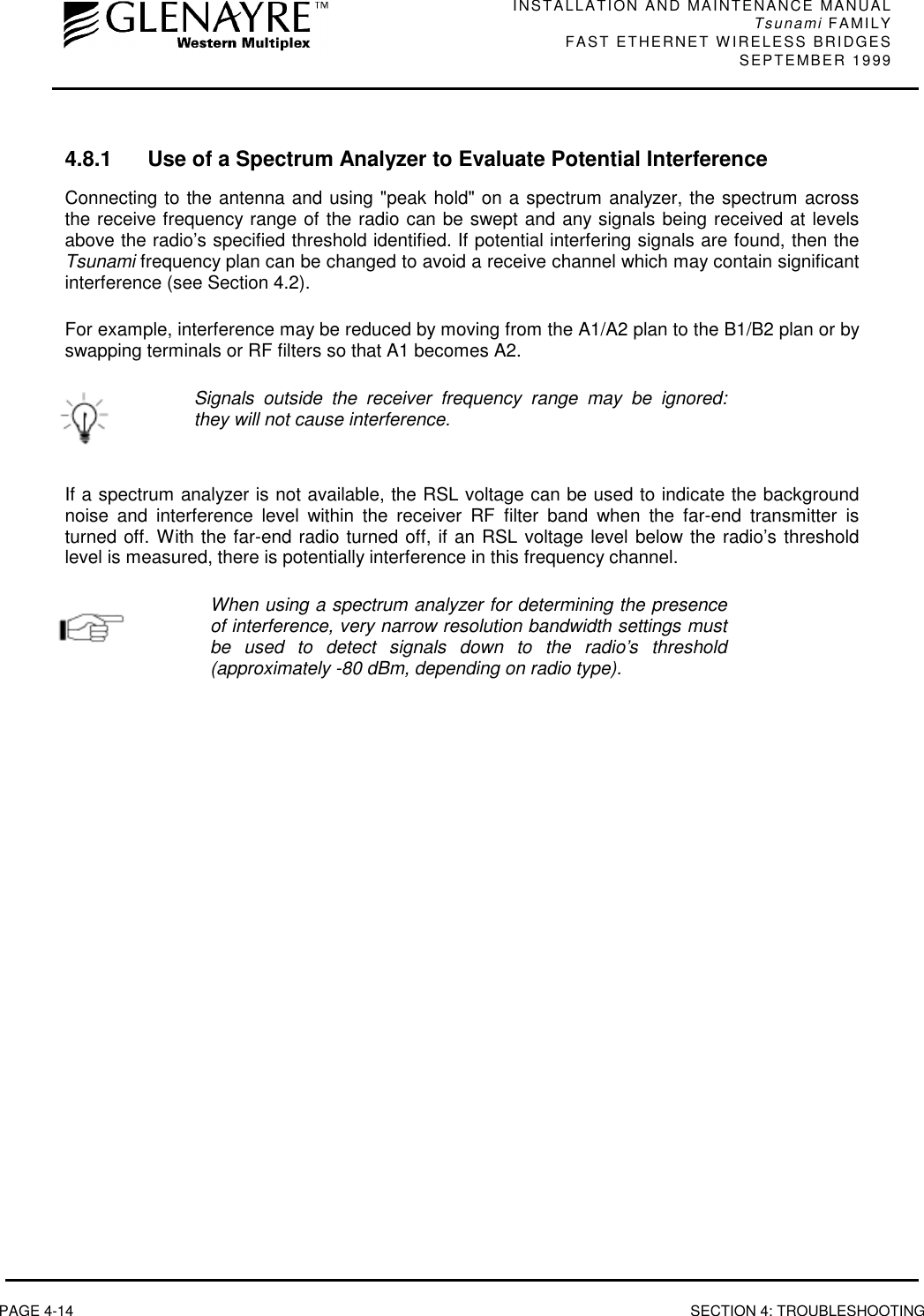 INSTALLATION AND MAINTENANCE MANUALTsunami FAMILYFAST ETHERNET WIRELESS BRIDGES SEPTEMBER 1999PAGE 4-14 SECTION 4: TROUBLESHOOTING4.8.1 Use of a Spectrum Analyzer to Evaluate Potential InterferenceConnecting to the antenna and using &quot;peak hold&quot; on a spectrum analyzer, the spectrum acrossthe receive frequency range of the radio can be swept and any signals being received at levelsabove the radio’s specified threshold identified. If potential interfering signals are found, then theTsunami frequency plan can be changed to avoid a receive channel which may contain significantinterference (see Section 4.2).For example, interference may be reduced by moving from the A1/A2 plan to the B1/B2 plan or byswapping terminals or RF filters so that A1 becomes A2.Signals outside the receiver frequency range may be ignored:they will not cause interference.If a spectrum analyzer is not available, the RSL voltage can be used to indicate the backgroundnoise and interference level within the receiver RF filter band when the far-end transmitter isturned off. With the far-end radio turned off, if an RSL voltage level below the radio’s thresholdlevel is measured, there is potentially interference in this frequency channel.When using a spectrum analyzer for determining the presenceof interference, very narrow resolution bandwidth settings mustbe used to detect signals down to the radio’s threshold(approximately -80 dBm, depending on radio type).