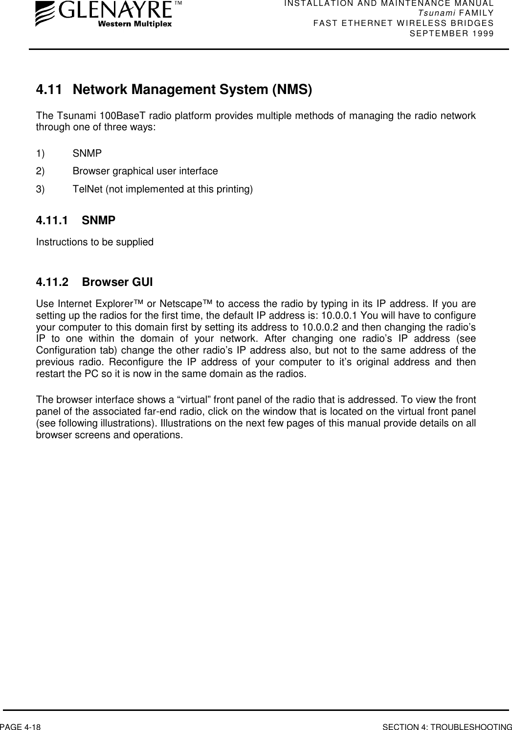 INSTALLATION AND MAINTENANCE MANUALTsunami FAMILYFAST ETHERNET WIRELESS BRIDGES SEPTEMBER 1999PAGE 4-18 SECTION 4: TROUBLESHOOTING4.11  Network Management System (NMS)The Tsunami 100BaseT radio platform provides multiple methods of managing the radio networkthrough one of three ways:1) SNMP2)  Browser graphical user interface3)  TelNet (not implemented at this printing)4.11.1 SNMPInstructions to be supplied4.11.2 Browser GUIUse Internet Explorer™ or Netscape™ to access the radio by typing in its IP address. If you aresetting up the radios for the first time, the default IP address is: 10.0.0.1 You will have to configureyour computer to this domain first by setting its address to 10.0.0.2 and then changing the radio’sIP to one within the domain of your network. After changing one radio’s IP address (seeConfiguration tab) change the other radio’s IP address also, but not to the same address of theprevious radio. Reconfigure the IP address of your computer to it’s original address and thenrestart the PC so it is now in the same domain as the radios.The browser interface shows a “virtual” front panel of the radio that is addressed. To view the frontpanel of the associated far-end radio, click on the window that is located on the virtual front panel(see following illustrations). Illustrations on the next few pages of this manual provide details on allbrowser screens and operations.
