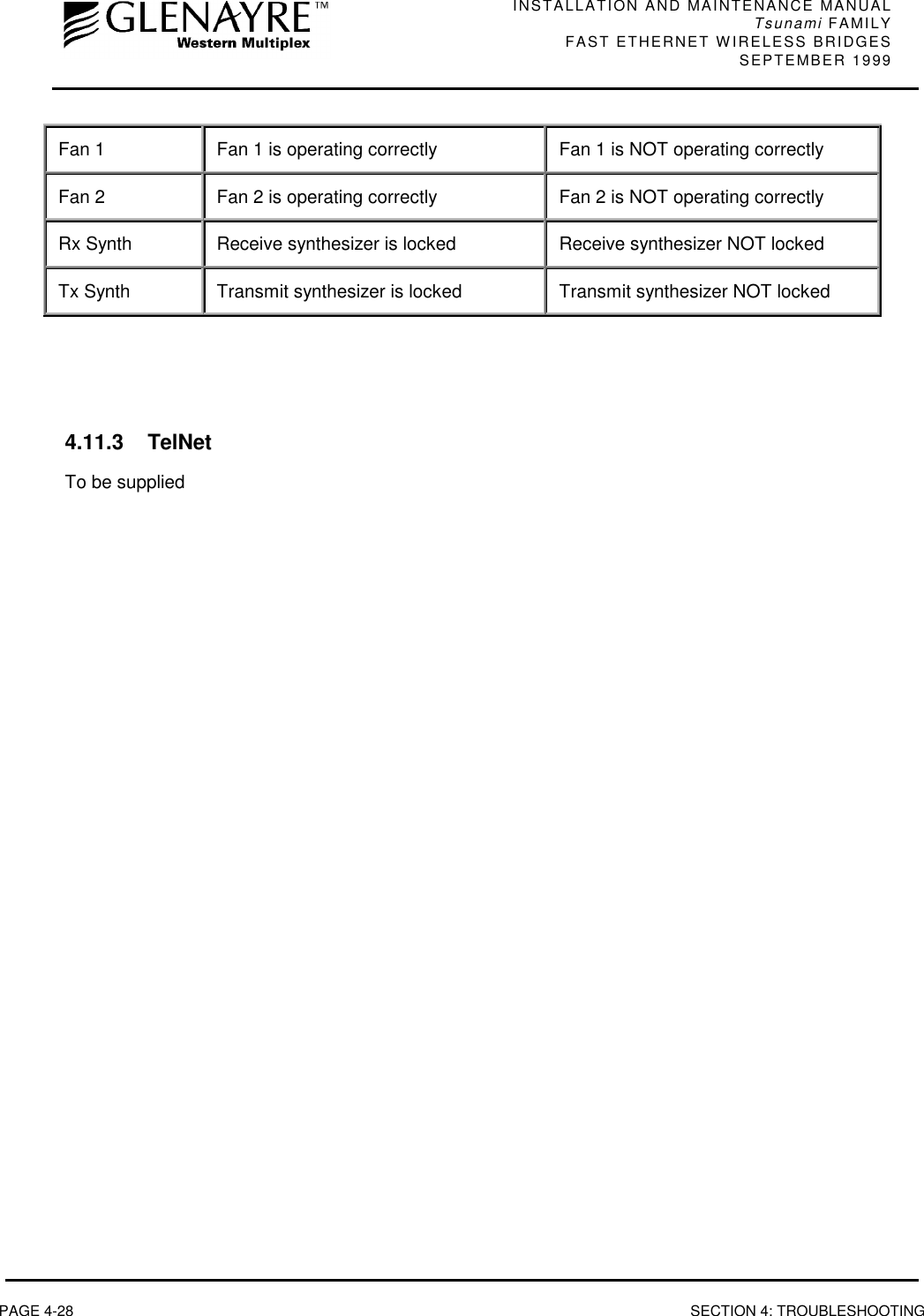 INSTALLATION AND MAINTENANCE MANUALTsunami FAMILYFAST ETHERNET WIRELESS BRIDGES SEPTEMBER 1999PAGE 4-28 SECTION 4: TROUBLESHOOTINGFan 1 Fan 1 is operating correctly Fan 1 is NOT operating correctlyFan 2 Fan 2 is operating correctly Fan 2 is NOT operating correctlyRx Synth Receive synthesizer is locked Receive synthesizer NOT lockedTx Synth Transmit synthesizer is locked Transmit synthesizer NOT locked4.11.3 TelNetTo be supplied