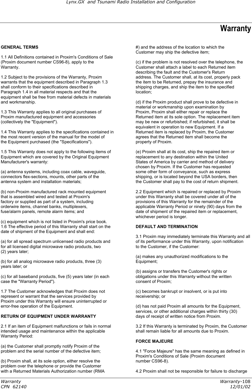 Lynx.GX  and Tsunami Radio Installation and Configuration Warranty GENERAL TERMS  #) and the address of the location to which the  Customer may ship the defective item; 1.1 All Definitions contained in Proxim&apos;s Conditions of Sale   (Proxim document number CS96-8), apply to the  (c) if the problem is not resolved over the telephone, the Warranty.  Customer shall attach a label to each Returned item  describing the fault and the Customer&apos;s Return 1.2 Subject to the provisions of the Warranty, Proxim  address. The Customer shall, at its cost, properly pack warrants that the equipment described in Paragraph 1.3  the item to be Returned, prepay the insurance and shall conform to their specifications described in  shipping charges, and ship the item to the specified Paragraph 1.4 in all material respects and that the  location; equipment shall be free from material defects in materials   and workmanship.  (d) if the Proxim product shall prove to be defective in  material or workmanship upon examination by 1.3 This Warranty applies to all original purchases of  Proxim, Proxim shall either repair or replace the Proxim manufactured equipment and accessories  Returned item at its sole option. The replacement item (collectively the &quot;Equipment&quot;).  may be new or refurbished; if refurbished, it shall be  equivalent in operation to new Equipment. If a 1.4 This Warranty applies to the specifications contained in  Returned item is replaced by Proxim, the Customer the most recent version of the manual for the model of  agrees that the Returned item shall become the the Equipment purchased (the &quot;Specifications&quot;).  property of Proxim.   1.5 This Warranty does not apply to the following items of  (e) Proxim shall at its cost, ship the repaired item or Equipment which are covered by the Original Equipment  replacement to any destination within the United Manufacturer&apos;s warranty:  States of America by carrier and method of delivery  chosen by Proxim. If the Customer has requested (a) antenna systems, including coax cable, waveguide,  some other form of conveyance, such as express connectors flex-sections, mounts, other parts of the  shipping, or is located beyond the USA borders, then antenna system and installation materials;  the Customer shall pay to the cost of return shipment.   (b) non-Proxim manufactured rack mounted equipment  2.2 Equipment which is repaired or replaced by Proxim that is assembled wired and tested at Proxim&apos;s  under this Warranty shall be covered under all of the factory or supplied as part of a system, including  provisions of this Warranty for the remainder of the orderwire items, channel banks, multiplexers,  applicable Warranty Period or ninety (90) days from the fuse/alarm panels, remote alarm items; and  date of shipment of the repaired item or replacement,  whichever period is longer. (c) equipment which is not listed in Proxim&apos;s price book.   DEFAULT AND TERMINATION 1.6 The effective period of this Warranty shall start on the  date of shipment of the Equipment and shall end:  3.1 Proxim may immediately terminate this Warranty and all of its performance under this Warranty, upon notification (a) for all spread spectrum unlicensed radio products and for all licensed digital microwave radio products, two  to the Customer, if the Customer: (2) years later;    (a) makes any unauthorized modifications to the (b) for all analog microwave radio products, three (3)  Equipment; years later; or    (b) assigns or transfers the Customer&apos;s rights or (c) for all baseband products, five (5) years later (in each  obligations under this Warranty without the written case the &quot;Warranty Period&quot;).  consent of Proxim;   1.7 The Customer acknowledges that Proxim does not  (c) becomes bankrupt or insolvent, or is put into represent or warrant that the services provided by  receivership; or Proxim under this Warranty will ensure uninterrupted or   error-free operation of the Equipment.  (d) has not paid Proxim all amounts for the Equipment,  services, or other additional charges within thirty (30) RETURN OF EQUIPMENT UNDER WARRANTY  days of receipt of written notice from Proxim.   2.1 If an item of Equipment malfunctions or fails in normal  3.2 If this Warranty is terminated by Proxim, the Customer intended usage and maintenance within the applicable  shall remain liable for all amounts due to Proxim. Warranty Period:   FORCE MAJEURE   (a) the Customer shall promptly notify Proxim of the problem and the serial number of the defective item;  4.1 &quot;Force Majeure&quot; has the same meaning as defined in  Proxim&apos;s Conditions of Sale (Proxim document (b) Proxim shall, at its sole option, either resolve the  number CS96-8). problem over the telephone or provide the Customer   with a Returned Materials Authorization number (RMA  4.2 Proxim shall not be responsible for failure to discharge Warranty  Warranty-108 CPN  62140  12/01/02 