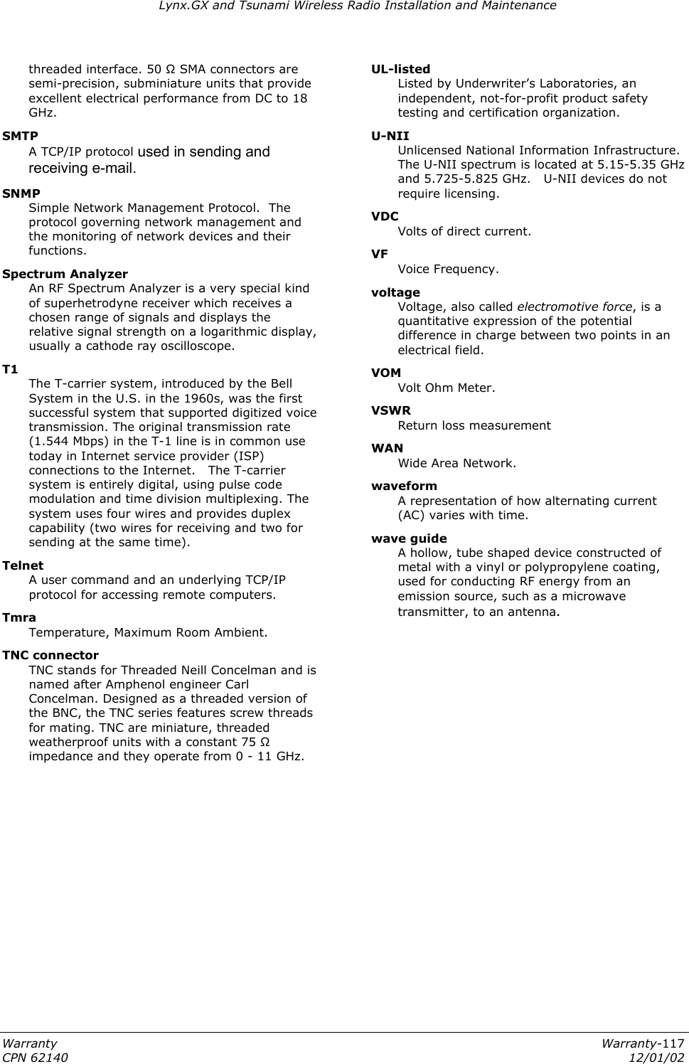 Lynx.GX and Tsunami Wireless Radio Installation and Maintenance Warranty  Warranty-117 CPN 62140  12/01/02 waveform  A representation of how alternating current (AC) varies with time. threaded interface. 50 Ω SMA connectors are semi-precision, subminiature units that provide excellent electrical performance from DC to 18 GHz. SMTP  A TCP/IP protocol used in sending and receiving e-mail.  SNMP  Simple Network Management Protocol.  The protocol governing network management and the monitoring of network devices and their functions. Spectrum Analyzer  An RF Spectrum Analyzer is a very special kind of superhetrodyne receiver which receives a chosen range of signals and displays the relative signal strength on a logarithmic display, usually a cathode ray oscilloscope. T1  The T-carrier system, introduced by the Bell System in the U.S. in the 1960s, was the first successful system that supported digitized voice transmission. The original transmission rate (1.544 Mbps) in the T-1 line is in common use today in Internet service provider (ISP) connections to the Internet.   The T-carrier system is entirely digital, using pulse code modulation and time division multiplexing. The system uses four wires and provides duplex capability (two wires for receiving and two for sending at the same time).  Telnet  A user command and an underlying TCP/IP protocol for accessing remote computers. Tmra  Temperature, Maximum Room Ambient.  TNC connector  TNC stands for Threaded Neill Concelman and is named after Amphenol engineer Carl Concelman. Designed as a threaded version of the BNC, the TNC series features screw threads for mating. TNC are miniature, threaded weatherproof units with a constant 75 Ω impedance and they operate from 0 - 11 GHz. UL-listed Listed by Underwriter’s Laboratories, an independent, not-for-profit product safety testing and certification organization. U-NII  Unlicensed National Information Infrastructure.   The U-NII spectrum is located at 5.15-5.35 GHz and 5.725-5.825 GHz.   U-NII devices do not require licensing. VDC  Volts of direct current. VF    Voice Frequency. voltage  Voltage, also called electromotive force, is a quantitative expression of the potential difference in charge between two points in an electrical field. VOM    Volt Ohm Meter. VSWR    Return loss measurement WAN  Wide Area Network. wave guide   A hollow, tube shaped device constructed of metal with a vinyl or polypropylene coating, used for conducting RF energy from an emission source, such as a microwave transmitter, to an antenna. 