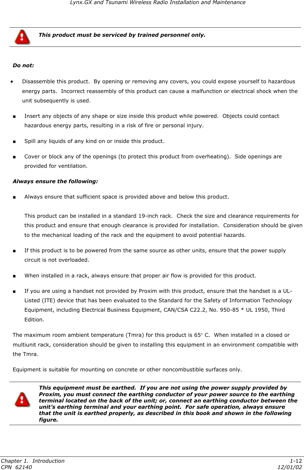 Lynx.GX and Tsunami Wireless Radio Installation and Maintenance  This product must be serviced by trained personnel only.  Do not:  •  Disassemble this product.  By opening or removing any covers, you could expose yourself to hazardous energy parts.  Incorrect reassembly of this product can cause a malfunction or electrical shock when the unit subsequently is used. ■ Insert any objects of any shape or size inside this product while powered.  Objects could contact hazardous energy parts, resulting in a risk of fire or personal injury. ■ Spill any liquids of any kind on or inside this product. ■ Cover or block any of the openings (to protect this product from overheating).  Side openings are provided for ventilation.   Always ensure the following: ■ Always ensure that sufficient space is provided above and below this product.  This product can be installed in a standard 19-inch rack.  Check the size and clearance requirements for this product and ensure that enough clearance is provided for installation.  Consideration should be given to the mechanical loading of the rack and the equipment to avoid potential hazards. ■ If this product is to be powered from the same source as other units, ensure that the power supply circuit is not overloaded. ■ When installed in a rack, always ensure that proper air flow is provided for this product. ■ If you are using a handset not provided by Proxim with this product, ensure that the handset is a UL-Listed (ITE) device that has been evaluated to the Standard for the Safety of Information Technology Equipment, including Electrical Business Equipment, CAN/CSA C22.2, No. 950-85 * UL 1950, Third Edition. The maximum room ambient temperature (Tmra) for this product is 65° C.  When installed in a closed or multiunit rack, consideration should be given to installing this equipment in an environment compatible with the Tmra. Equipment is suitable for mounting on concrete or other noncombustible surfaces only.   This equipment must be earthed.  If you are not using the power supply provided by Proxim, you must connect the earthing conductor of your power source to the earthing terminal located on the back of the unit; or, connect an earthing conductor between the unit’s earthing terminal and your earthing point.  For safe operation, always ensure that the unit is earthed properly, as described in this book and shown in the following figure. Chapter 1.  Introduction  1-12 CPN  62140  12/01/02 