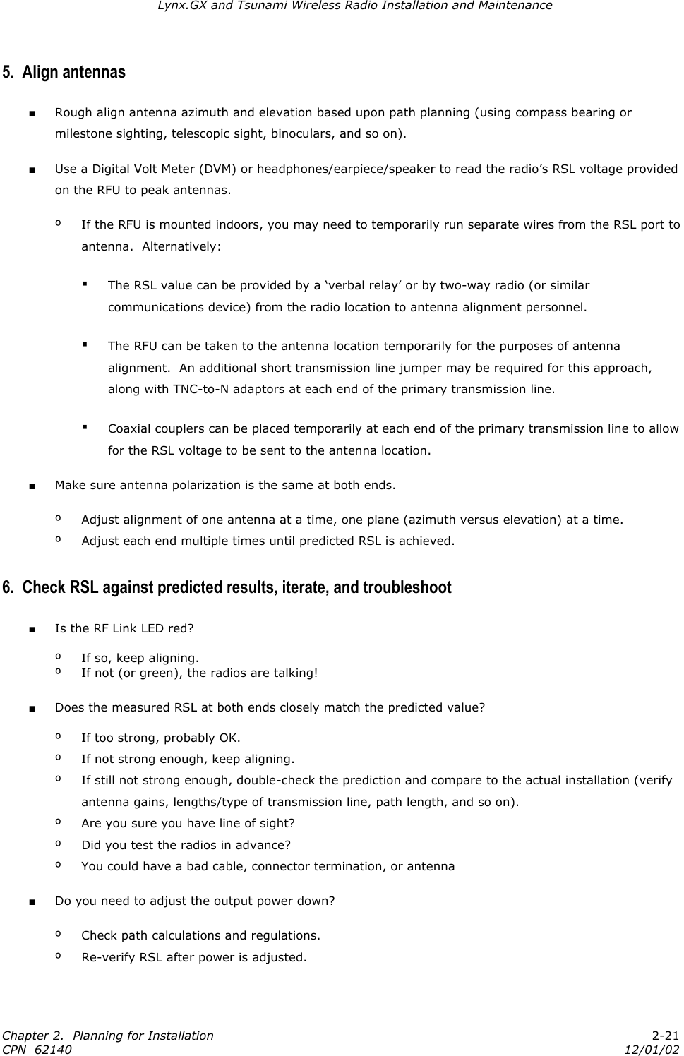 Lynx.GX and Tsunami Wireless Radio Installation and Maintenance 5.  Align antennas ■ Rough align antenna azimuth and elevation based upon path planning (using compass bearing or milestone sighting, telescopic sight, binoculars, and so on). ■ Use a Digital Volt Meter (DVM) or headphones/earpiece/speaker to read the radio’s RSL voltage provided on the RFU to peak antennas. º  If the RFU is mounted indoors, you may need to temporarily run separate wires from the RSL port to antenna.  Alternatively: ▪ The RSL value can be provided by a ‘verbal relay’ or by two-way radio (or similar communications device) from the radio location to antenna alignment personnel. ▪ The RFU can be taken to the antenna location temporarily for the purposes of antenna alignment.  An additional short transmission line jumper may be required for this approach, along with TNC-to-N adaptors at each end of the primary transmission line.  ▪ Coaxial couplers can be placed temporarily at each end of the primary transmission line to allow for the RSL voltage to be sent to the antenna location. ■ Make sure antenna polarization is the same at both ends. º  Adjust alignment of one antenna at a time, one plane (azimuth versus elevation) at a time. º  Adjust each end multiple times until predicted RSL is achieved. 6.  Check RSL against predicted results, iterate, and troubleshoot ■ Is the RF Link LED red? º  If so, keep aligning. º  If not (or green), the radios are talking! ■ Does the measured RSL at both ends closely match the predicted value? º  If too strong, probably OK. º  If not strong enough, keep aligning. º  If still not strong enough, double-check the prediction and compare to the actual installation (verify antenna gains, lengths/type of transmission line, path length, and so on). º  Are you sure you have line of sight? º  Did you test the radios in advance? º  You could have a bad cable, connector termination, or antenna ■ Do you need to adjust the output power down? º Check path calculations and regulations. º  Re-verify RSL after power is adjusted. Chapter 2.  Planning for Installation  2-21 CPN  62140  12/01/02 