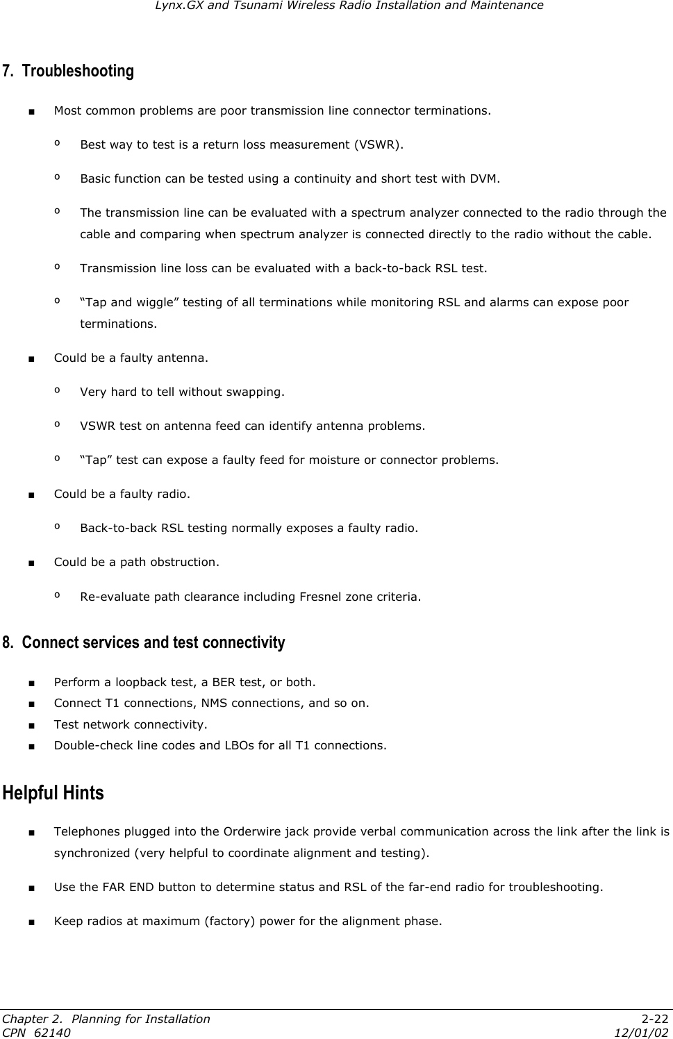 Lynx.GX and Tsunami Wireless Radio Installation and Maintenance 7.  Troubleshooting ■ Most common problems are poor transmission line connector terminations. º  Best way to test is a return loss measurement (VSWR). º  Basic function can be tested using a continuity and short test with DVM. º  The transmission line can be evaluated with a spectrum analyzer connected to the radio through the cable and comparing when spectrum analyzer is connected directly to the radio without the cable. º  Transmission line loss can be evaluated with a back-to-back RSL test. º  “Tap and wiggle” testing of all terminations while monitoring RSL and alarms can expose poor terminations. ■ Could be a faulty antenna. º  Very hard to tell without swapping. º  VSWR test on antenna feed can identify antenna problems. º  “Tap” test can expose a faulty feed for moisture or connector problems. ■ Could be a faulty radio. º  Back-to-back RSL testing normally exposes a faulty radio. ■ Could be a path obstruction. º  Re-evaluate path clearance including Fresnel zone criteria. 8.  Connect services and test connectivity ■ Perform a loopback test, a BER test, or both. ■ Connect T1 connections, NMS connections, and so on. ■ Test network connectivity. ■ Double-check line codes and LBOs for all T1 connections. Helpful Hints ■ Telephones plugged into the Orderwire jack provide verbal communication across the link after the link is synchronized (very helpful to coordinate alignment and testing). ■ Use the FAR END button to determine status and RSL of the far-end radio for troubleshooting. ■ Keep radios at maximum (factory) power for the alignment phase. Chapter 2.  Planning for Installation  2-22 CPN  62140  12/01/02 