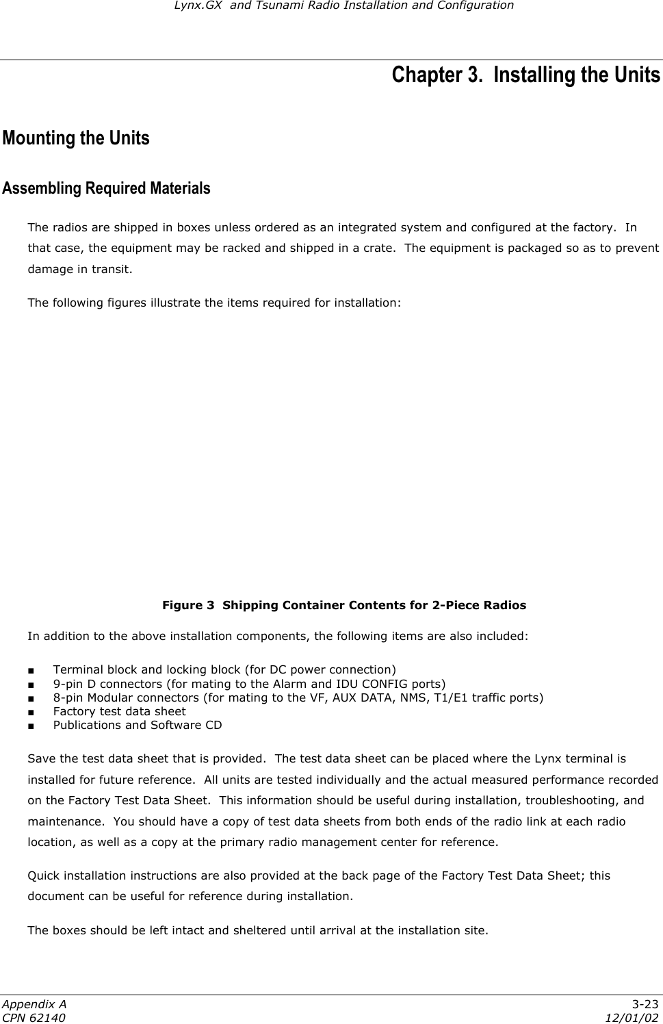 Lynx.GX  and Tsunami Radio Installation and Configuration Chapter 3.  Installing the Units Mounting the Units Assembling Required Materials The radios are shipped in boxes unless ordered as an integrated system and configured at the factory.  In that case, the equipment may be racked and shipped in a crate.  The equipment is packaged so as to prevent damage in transit. The following figures illustrate the items required for installation:        3-23  Figure 3  Shipping Container Contents for 2-Piece Radios In addition to the above installation components, the following items are also included: ■ Terminal block and locking block (for DC power connection) ■ 9-pin D connectors (for mating to the Alarm and IDU CONFIG ports) ■ 8-pin Modular connectors (for mating to the VF, AUX DATA, NMS, T1/E1 traffic ports) ■ Factory test data sheet ■ Publications and Software CD Save the test data sheet that is provided.  The test data sheet can be placed where the Lynx terminal is installed for future reference.  All units are tested individually and the actual measured performance recorded on the Factory Test Data Sheet.  This information should be useful during installation, troubleshooting, and maintenance.  You should have a copy of test data sheets from both ends of the radio link at each radio location, as well as a copy at the primary radio management center for reference.  Quick installation instructions are also provided at the back page of the Factory Test Data Sheet; this document can be useful for reference during installation. The boxes should be left intact and sheltered until arrival at the installation site.  Appendix A CPN 62140  12/01/02 