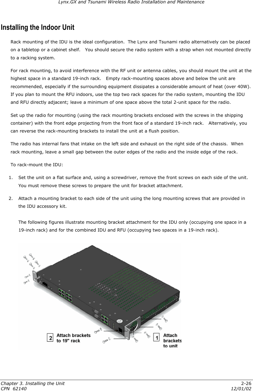 Lynx.GX and Tsunami Wireless Radio Installation and Maintenance Installing the Indoor Unit  Rack mounting of the IDU is the ideal configuration.  The Lynx and Tsunami radio alternatively can be placed on a tabletop or a cabinet shelf.   You should secure the radio system with a strap when not mounted directly to a racking system. For rack mounting, to avoid interference with the RF unit or antenna cables, you should mount the unit at the highest space in a standard 19-inch rack.   Empty rack-mounting spaces above and below the unit are recommended, especially if the surrounding equipment dissipates a considerable amount of heat (over 40W). If you plan to mount the RFU indoors, use the top two rack spaces for the radio system, mounting the IDU and RFU directly adjacent; leave a minimum of one space above the total 2-unit space for the radio. Set up the radio for mounting (using the rack mounting brackets enclosed with the screws in the shipping container) with the front edge projecting from the front face of a standard 19-inch rack.   Alternatively, you can reverse the rack-mounting brackets to install the unit at a flush position.  The radio has internal fans that intake on the left side and exhaust on the right side of the chassis.  When rack mounting, leave a small gap between the outer edges of the radio and the inside edge of the rack.  To rack-mount the IDU: 1.  Set the unit on a flat surface and, using a screwdriver, remove the front screws on each side of the unit.  You must remove these screws to prepare the unit for bracket attachment.  2.  Attach a mounting bracket to each side of the unit using the long mounting screws that are provided in the IDU accessory kit.    The following figures illustrate mounting bracket attachment for the IDU only (occupying one space in a 19-inch rack) and for the combined IDU and RFU (occupying two spaces in a 19-inch rack).    Chapter 3. Installing the Unit  2-26 CPN  62140  12/01/02 