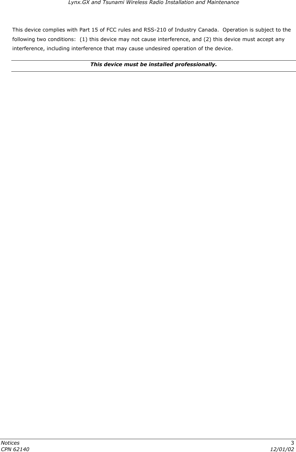 Lynx.GX and Tsunami Wireless Radio Installation and Maintenance This device complies with Part 15 of FCC rules and RSS-210 of Industry Canada.  Operation is subject to the following two conditions:  (1) this device may not cause interference, and (2) this device must accept any interference, including interference that may cause undesired operation of the device. This device must be installed professionally. Notices  3 CPN 62140  12/01/02  