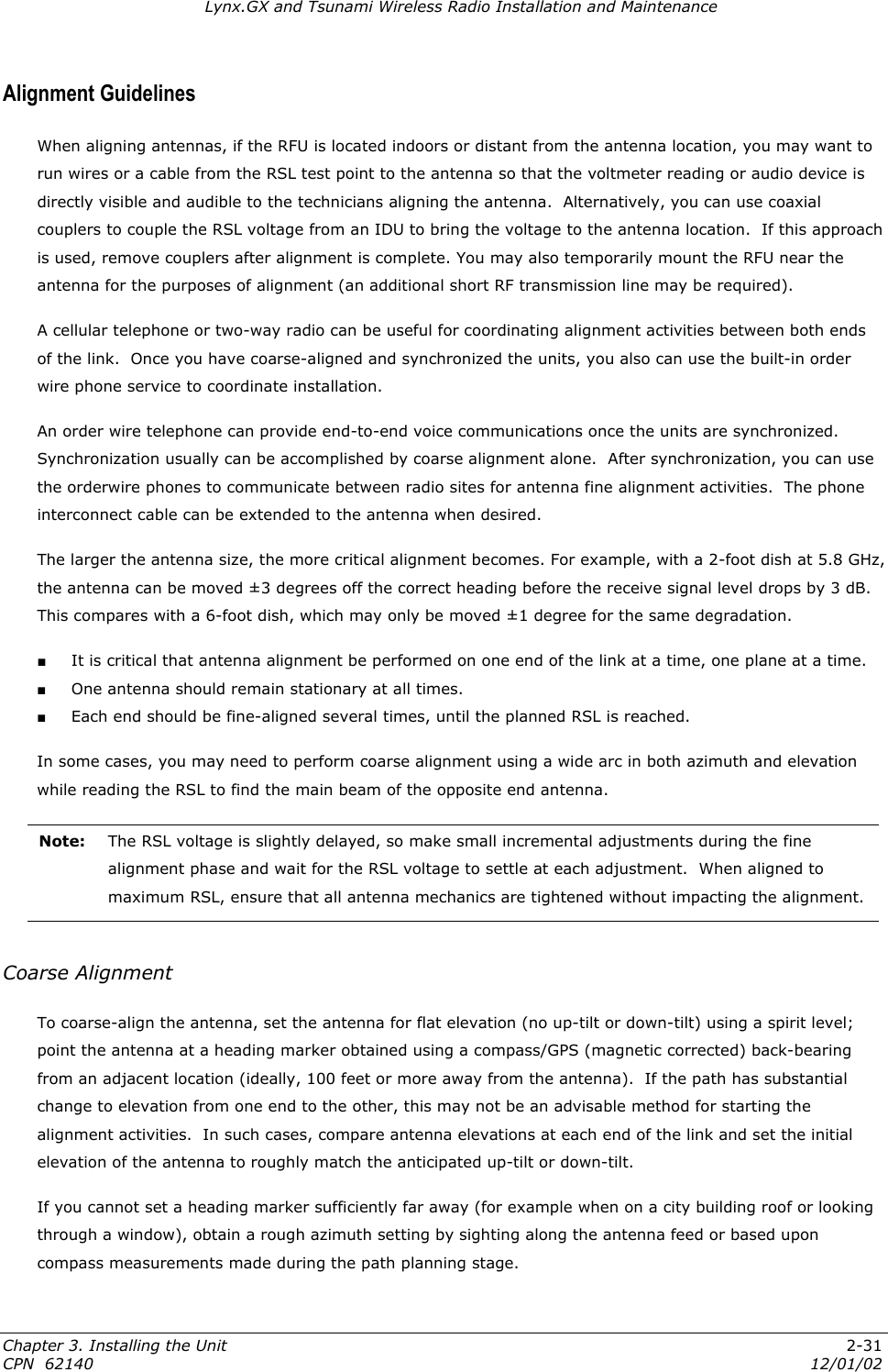 Lynx.GX and Tsunami Wireless Radio Installation and Maintenance Alignment Guidelines When aligning antennas, if the RFU is located indoors or distant from the antenna location, you may want to run wires or a cable from the RSL test point to the antenna so that the voltmeter reading or audio device is directly visible and audible to the technicians aligning the antenna.  Alternatively, you can use coaxial couplers to couple the RSL voltage from an IDU to bring the voltage to the antenna location.  If this approach is used, remove couplers after alignment is complete. You may also temporarily mount the RFU near the antenna for the purposes of alignment (an additional short RF transmission line may be required). A cellular telephone or two-way radio can be useful for coordinating alignment activities between both ends of the link.  Once you have coarse-aligned and synchronized the units, you also can use the built-in order wire phone service to coordinate installation. An order wire telephone can provide end-to-end voice communications once the units are synchronized. Synchronization usually can be accomplished by coarse alignment alone.  After synchronization, you can use the orderwire phones to communicate between radio sites for antenna fine alignment activities.  The phone interconnect cable can be extended to the antenna when desired. The larger the antenna size, the more critical alignment becomes. For example, with a 2-foot dish at 5.8 GHz, the antenna can be moved ±3 degrees off the correct heading before the receive signal level drops by 3 dB. This compares with a 6-foot dish, which may only be moved ±1 degree for the same degradation. ■ It is critical that antenna alignment be performed on one end of the link at a time, one plane at a time.  ■ One antenna should remain stationary at all times.  ■ Each end should be fine-aligned several times, until the planned RSL is reached. In some cases, you may need to perform coarse alignment using a wide arc in both azimuth and elevation while reading the RSL to find the main beam of the opposite end antenna. Note:  The RSL voltage is slightly delayed, so make small incremental adjustments during the fine alignment phase and wait for the RSL voltage to settle at each adjustment.  When aligned to maximum RSL, ensure that all antenna mechanics are tightened without impacting the alignment.  Coarse Alignment To coarse-align the antenna, set the antenna for flat elevation (no up-tilt or down-tilt) using a spirit level; point the antenna at a heading marker obtained using a compass/GPS (magnetic corrected) back-bearing from an adjacent location (ideally, 100 feet or more away from the antenna).  If the path has substantial change to elevation from one end to the other, this may not be an advisable method for starting the alignment activities.  In such cases, compare antenna elevations at each end of the link and set the initial elevation of the antenna to roughly match the anticipated up-tilt or down-tilt. If you cannot set a heading marker sufficiently far away (for example when on a city building roof or looking through a window), obtain a rough azimuth setting by sighting along the antenna feed or based upon compass measurements made during the path planning stage. Chapter 3. Installing the Unit  2-31 CPN  62140  12/01/02 