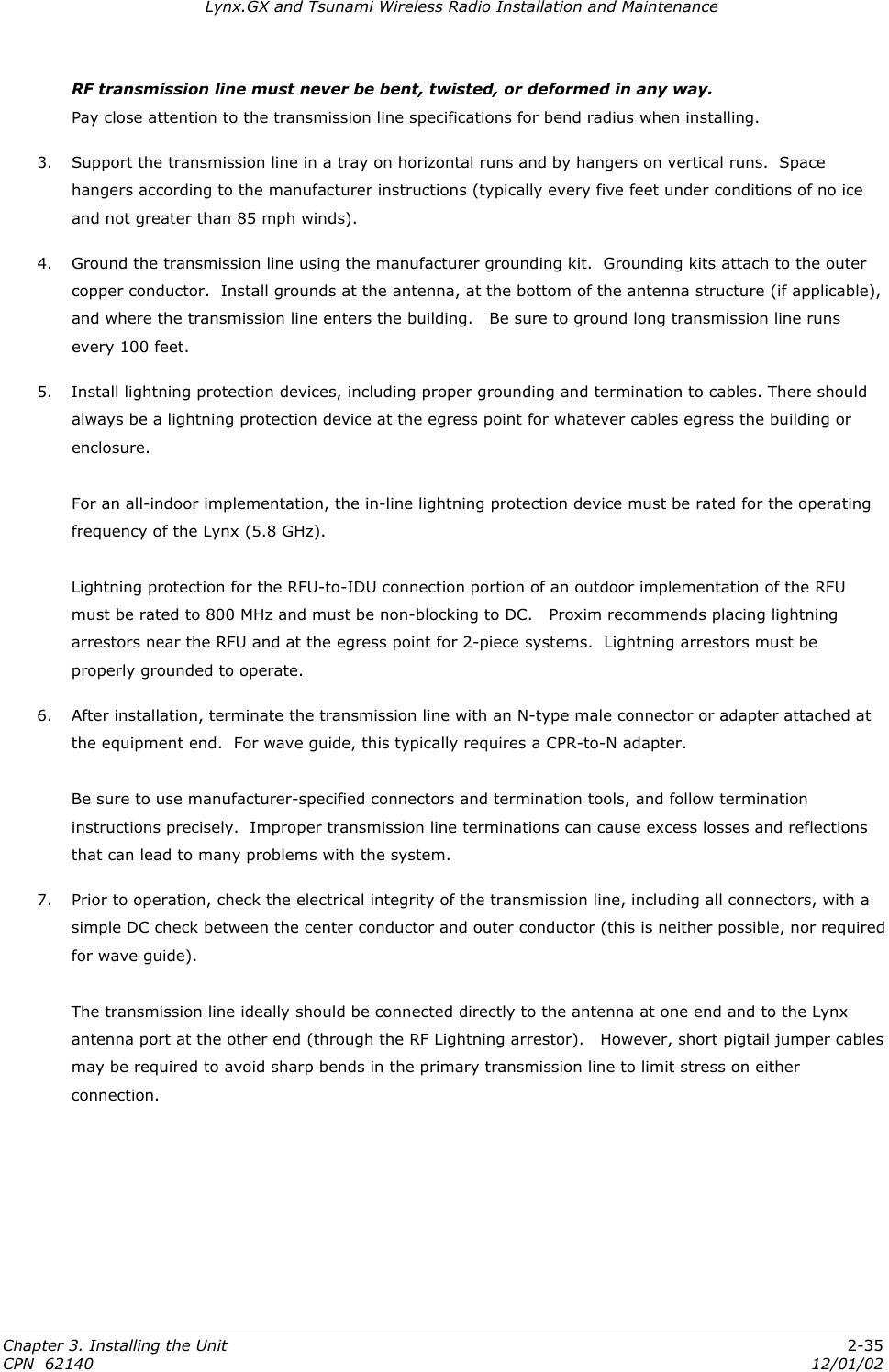 Lynx.GX and Tsunami Wireless Radio Installation and Maintenance RF transmission line must never be bent, twisted, or deformed in any way.   Pay close attention to the transmission line specifications for bend radius when installing. 3. Support the transmission line in a tray on horizontal runs and by hangers on vertical runs.  Space hangers according to the manufacturer instructions (typically every five feet under conditions of no ice and not greater than 85 mph winds). 4.  Ground the transmission line using the manufacturer grounding kit.  Grounding kits attach to the outer copper conductor.  Install grounds at the antenna, at the bottom of the antenna structure (if applicable), and where the transmission line enters the building.   Be sure to ground long transmission line runs every 100 feet.   5.  Install lightning protection devices, including proper grounding and termination to cables. There should always be a lightning protection device at the egress point for whatever cables egress the building or enclosure.   For an all-indoor implementation, the in-line lightning protection device must be rated for the operating frequency of the Lynx (5.8 GHz).  Lightning protection for the RFU-to-IDU connection portion of an outdoor implementation of the RFU must be rated to 800 MHz and must be non-blocking to DC.   Proxim recommends placing lightning arrestors near the RFU and at the egress point for 2-piece systems.  Lightning arrestors must be properly grounded to operate. 6.  After installation, terminate the transmission line with an N-type male connector or adapter attached at the equipment end.  For wave guide, this typically requires a CPR-to-N adapter.   Be sure to use manufacturer-specified connectors and termination tools, and follow termination instructions precisely.  Improper transmission line terminations can cause excess losses and reflections that can lead to many problems with the system. 7.  Prior to operation, check the electrical integrity of the transmission line, including all connectors, with a simple DC check between the center conductor and outer conductor (this is neither possible, nor required for wave guide).  The transmission line ideally should be connected directly to the antenna at one end and to the Lynx antenna port at the other end (through the RF Lightning arrestor).   However, short pigtail jumper cables may be required to avoid sharp bends in the primary transmission line to limit stress on either connection. Chapter 3. Installing the Unit  2-35 CPN  62140  12/01/02 
