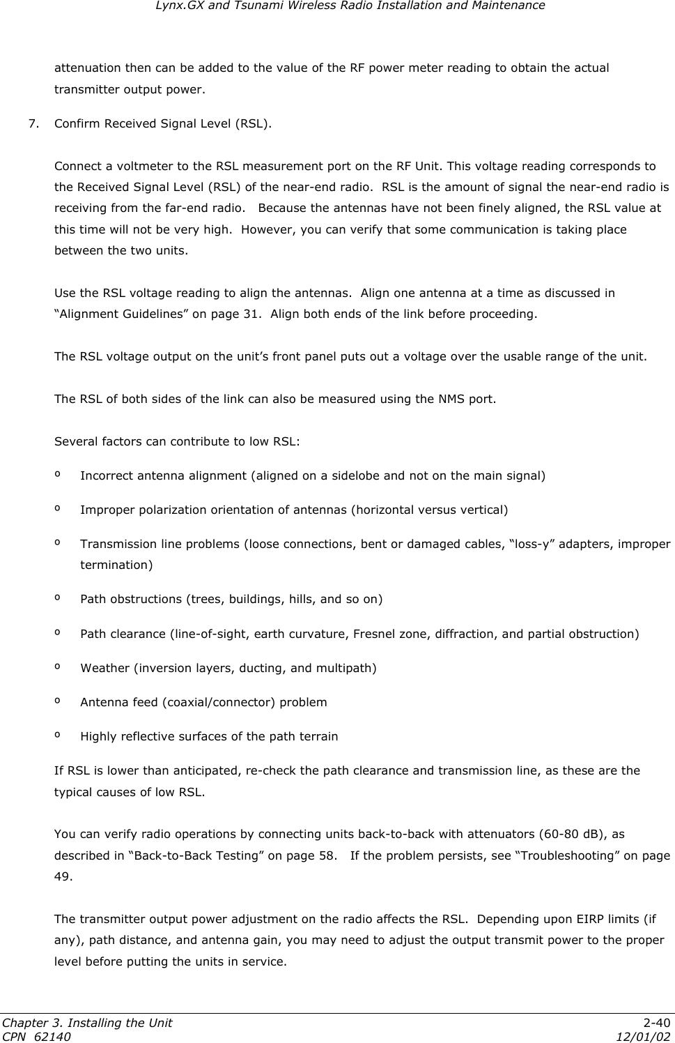 Lynx.GX and Tsunami Wireless Radio Installation and Maintenance attenuation then can be added to the value of the RF power meter reading to obtain the actual transmitter output power. 7.  Confirm Received Signal Level (RSL).  Connect a voltmeter to the RSL measurement port on the RF Unit. This voltage reading corresponds to the Received Signal Level (RSL) of the near-end radio.  RSL is the amount of signal the near-end radio is receiving from the far-end radio.   Because the antennas have not been finely aligned, the RSL value at this time will not be very high.  However, you can verify that some communication is taking place between the two units.    Use the RSL voltage reading to align the antennas.  Align one antenna at a time as discussed in “Alignment Guidelines” on page 31.  Align both ends of the link before proceeding.  The RSL voltage output on the unit’s front panel puts out a voltage over the usable range of the unit.    The RSL of both sides of the link can also be measured using the NMS port.   Several factors can contribute to low RSL: º  Incorrect antenna alignment (aligned on a sidelobe and not on the main signal) º  Improper polarization orientation of antennas (horizontal versus vertical) º Transmission line problems (loose connections, bent or damaged cables, “loss-y” adapters, improper termination) º  Path obstructions (trees, buildings, hills, and so on) º  Path clearance (line-of-sight, earth curvature, Fresnel zone, diffraction, and partial obstruction) º  Weather (inversion layers, ducting, and multipath)  º  Antenna feed (coaxial/connector) problem º  Highly reflective surfaces of the path terrain If RSL is lower than anticipated, re-check the path clearance and transmission line, as these are the typical causes of low RSL.   You can verify radio operations by connecting units back-to-back with attenuators (60-80 dB), as described in “Back-to-Back Testing” on page 58.   If the problem persists, see “Troubleshooting” on page 49.  The transmitter output power adjustment on the radio affects the RSL.  Depending upon EIRP limits (if any), path distance, and antenna gain, you may need to adjust the output transmit power to the proper level before putting the units in service. Chapter 3. Installing the Unit  2-40 CPN  62140  12/01/02 