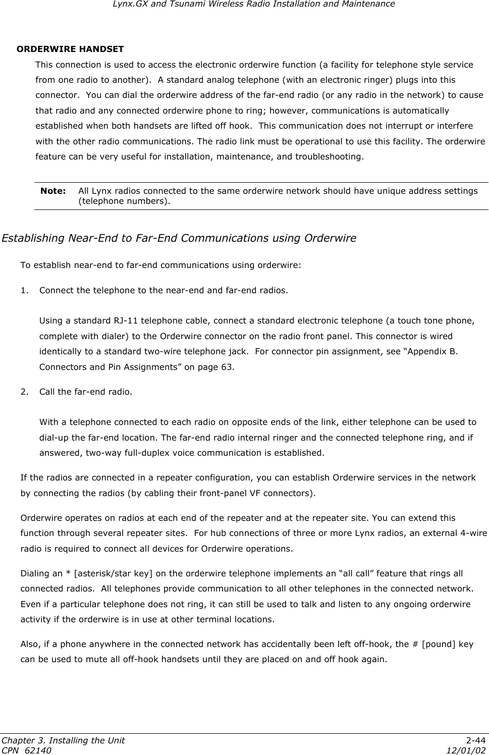 Lynx.GX and Tsunami Wireless Radio Installation and Maintenance ORDERWIRE HANDSET This connection is used to access the electronic orderwire function (a facility for telephone style service from one radio to another).  A standard analog telephone (with an electronic ringer) plugs into this connector.  You can dial the orderwire address of the far-end radio (or any radio in the network) to cause that radio and any connected orderwire phone to ring; however, communications is automatically established when both handsets are lifted off hook.  This communication does not interrupt or interfere with the other radio communications. The radio link must be operational to use this facility. The orderwire feature can be very useful for installation, maintenance, and troubleshooting.  Note:  All Lynx radios connected to the same orderwire network should have unique address settings (telephone numbers).  Establishing Near-End to Far-End Communications using Orderwire To establish near-end to far-end communications using orderwire: 1.  Connect the telephone to the near-end and far-end radios.  Using a standard RJ-11 telephone cable, connect a standard electronic telephone (a touch tone phone, complete with dialer) to the Orderwire connector on the radio front panel. This connector is wired identically to a standard two-wire telephone jack.  For connector pin assignment, see “Appendix B. Connectors and Pin Assignments” on page 63.  2.  Call the far-end radio.  With a telephone connected to each radio on opposite ends of the link, either telephone can be used to dial-up the far-end location. The far-end radio internal ringer and the connected telephone ring, and if answered, two-way full-duplex voice communication is established. If the radios are connected in a repeater configuration, you can establish Orderwire services in the network by connecting the radios (by cabling their front-panel VF connectors). Orderwire operates on radios at each end of the repeater and at the repeater site. You can extend this function through several repeater sites.  For hub connections of three or more Lynx radios, an external 4-wire radio is required to connect all devices for Orderwire operations. Dialing an * [asterisk/star key] on the orderwire telephone implements an “all call” feature that rings all connected radios.  All telephones provide communication to all other telephones in the connected network.  Even if a particular telephone does not ring, it can still be used to talk and listen to any ongoing orderwire activity if the orderwire is in use at other terminal locations. Also, if a phone anywhere in the connected network has accidentally been left off-hook, the # [pound] key can be used to mute all off-hook handsets until they are placed on and off hook again. Chapter 3. Installing the Unit  2-44 CPN  62140  12/01/02 