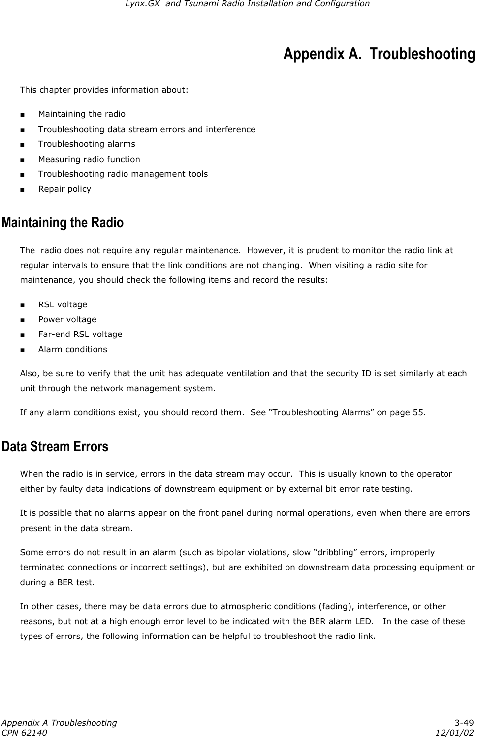 Lynx.GX  and Tsunami Radio Installation and Configuration Appendix A.  Troubleshooting This chapter provides information about: ■ Maintaining the radio ■ Troubleshooting data stream errors and interference ■ Troubleshooting alarms ■ Measuring radio function ■ Troubleshooting radio management tools ■ Repair policy Maintaining the Radio The  radio does not require any regular maintenance.  However, it is prudent to monitor the radio link at regular intervals to ensure that the link conditions are not changing.  When visiting a radio site for maintenance, you should check the following items and record the results: ■ RSL voltage ■ Power voltage ■ Far-end RSL voltage ■ Alarm conditions Also, be sure to verify that the unit has adequate ventilation and that the security ID is set similarly at each unit through the network management system. If any alarm conditions exist, you should record them.  See “Troubleshooting Alarms” on page 55. Data Stream Errors  When the radio is in service, errors in the data stream may occur.  This is usually known to the operator either by faulty data indications of downstream equipment or by external bit error rate testing. It is possible that no alarms appear on the front panel during normal operations, even when there are errors present in the data stream.   Some errors do not result in an alarm (such as bipolar violations, slow “dribbling” errors, improperly terminated connections or incorrect settings), but are exhibited on downstream data processing equipment or during a BER test.   In other cases, there may be data errors due to atmospheric conditions (fading), interference, or other reasons, but not at a high enough error level to be indicated with the BER alarm LED.   In the case of these types of errors, the following information can be helpful to troubleshoot the radio link. Appendix A Troubleshooting  3-49 CPN 62140  12/01/02 