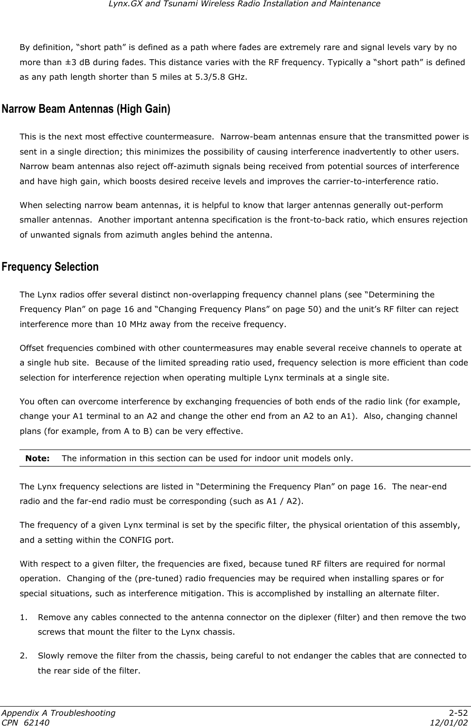 Lynx.GX and Tsunami Wireless Radio Installation and Maintenance By definition, “short path” is defined as a path where fades are extremely rare and signal levels vary by no more than ±3 dB during fades. This distance varies with the RF frequency. Typically a “short path” is defined as any path length shorter than 5 miles at 5.3/5.8 GHz. Narrow Beam Antennas (High Gain) This is the next most effective countermeasure.  Narrow-beam antennas ensure that the transmitted power is sent in a single direction; this minimizes the possibility of causing interference inadvertently to other users.  Narrow beam antennas also reject off-azimuth signals being received from potential sources of interference and have high gain, which boosts desired receive levels and improves the carrier-to-interference ratio. When selecting narrow beam antennas, it is helpful to know that larger antennas generally out-perform smaller antennas.  Another important antenna specification is the front-to-back ratio, which ensures rejection of unwanted signals from azimuth angles behind the antenna. Frequency Selection The Lynx radios offer several distinct non-overlapping frequency channel plans (see “Determining the Frequency Plan” on page 16 and “Changing Frequency Plans” on page 50) and the unit’s RF filter can reject interference more than 10 MHz away from the receive frequency. Offset frequencies combined with other countermeasures may enable several receive channels to operate at a single hub site.  Because of the limited spreading ratio used, frequency selection is more efficient than code selection for interference rejection when operating multiple Lynx terminals at a single site. You often can overcome interference by exchanging frequencies of both ends of the radio link (for example, change your A1 terminal to an A2 and change the other end from an A2 to an A1).  Also, changing channel plans (for example, from A to B) can be very effective. Note:  The information in this section can be used for indoor unit models only.  The Lynx frequency selections are listed in “Determining the Frequency Plan” on page 16.  The near-end radio and the far-end radio must be corresponding (such as A1 / A2).  The frequency of a given Lynx terminal is set by the specific filter, the physical orientation of this assembly, and a setting within the CONFIG port. With respect to a given filter, the frequencies are fixed, because tuned RF filters are required for normal operation.  Changing of the (pre-tuned) radio frequencies may be required when installing spares or for special situations, such as interference mitigation. This is accomplished by installing an alternate filter. 1.  Remove any cables connected to the antenna connector on the diplexer (filter) and then remove the two screws that mount the filter to the Lynx chassis. 2.  Slowly remove the filter from the chassis, being careful to not endanger the cables that are connected to the rear side of the filter. Appendix A Troubleshooting  2-52 CPN  62140  12/01/02 