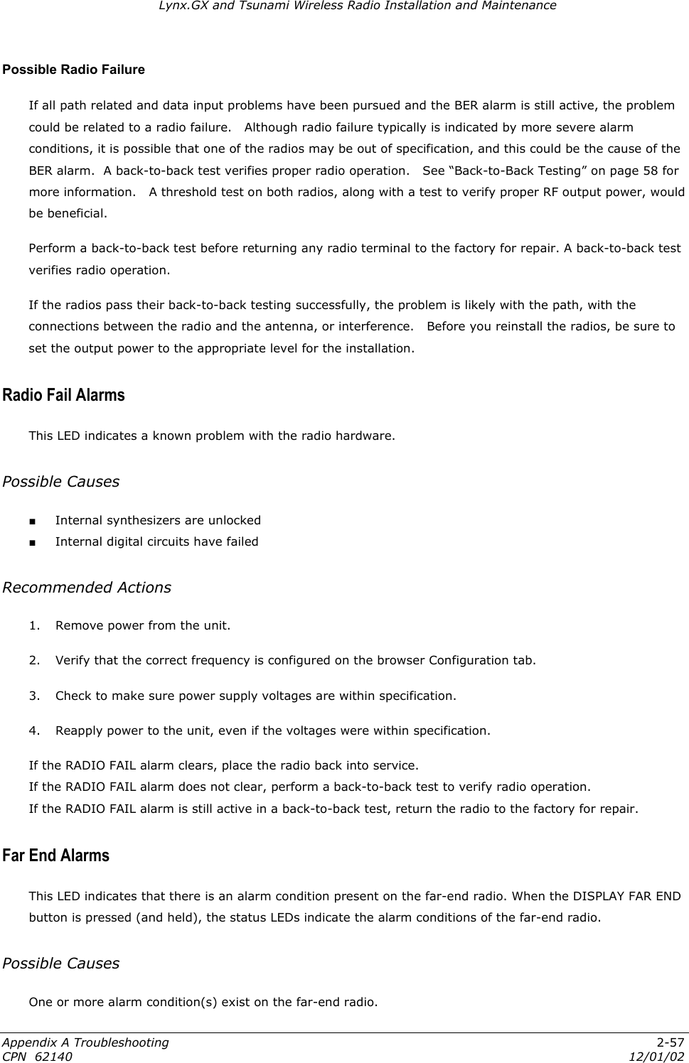 Lynx.GX and Tsunami Wireless Radio Installation and Maintenance Possible Radio Failure If all path related and data input problems have been pursued and the BER alarm is still active, the problem could be related to a radio failure.   Although radio failure typically is indicated by more severe alarm conditions, it is possible that one of the radios may be out of specification, and this could be the cause of the BER alarm.  A back-to-back test verifies proper radio operation.   See “Back-to-Back Testing” on page 58 for more information.   A threshold test on both radios, along with a test to verify proper RF output power, would be beneficial. Perform a back-to-back test before returning any radio terminal to the factory for repair. A back-to-back test verifies radio operation.  If the radios pass their back-to-back testing successfully, the problem is likely with the path, with the connections between the radio and the antenna, or interference.   Before you reinstall the radios, be sure to set the output power to the appropriate level for the installation. Radio Fail Alarms This LED indicates a known problem with the radio hardware. Possible Causes ■ Internal synthesizers are unlocked ■ Internal digital circuits have failed Recommended Actions 1.  Remove power from the unit. 2.  Verify that the correct frequency is configured on the browser Configuration tab. 3.  Check to make sure power supply voltages are within specification. 4.  Reapply power to the unit, even if the voltages were within specification. If the RADIO FAIL alarm clears, place the radio back into service. If the RADIO FAIL alarm does not clear, perform a back-to-back test to verify radio operation.  If the RADIO FAIL alarm is still active in a back-to-back test, return the radio to the factory for repair.  Far End Alarms This LED indicates that there is an alarm condition present on the far-end radio. When the DISPLAY FAR END button is pressed (and held), the status LEDs indicate the alarm conditions of the far-end radio. Possible Causes One or more alarm condition(s) exist on the far-end radio. Appendix A Troubleshooting  2-57 CPN  62140  12/01/02 