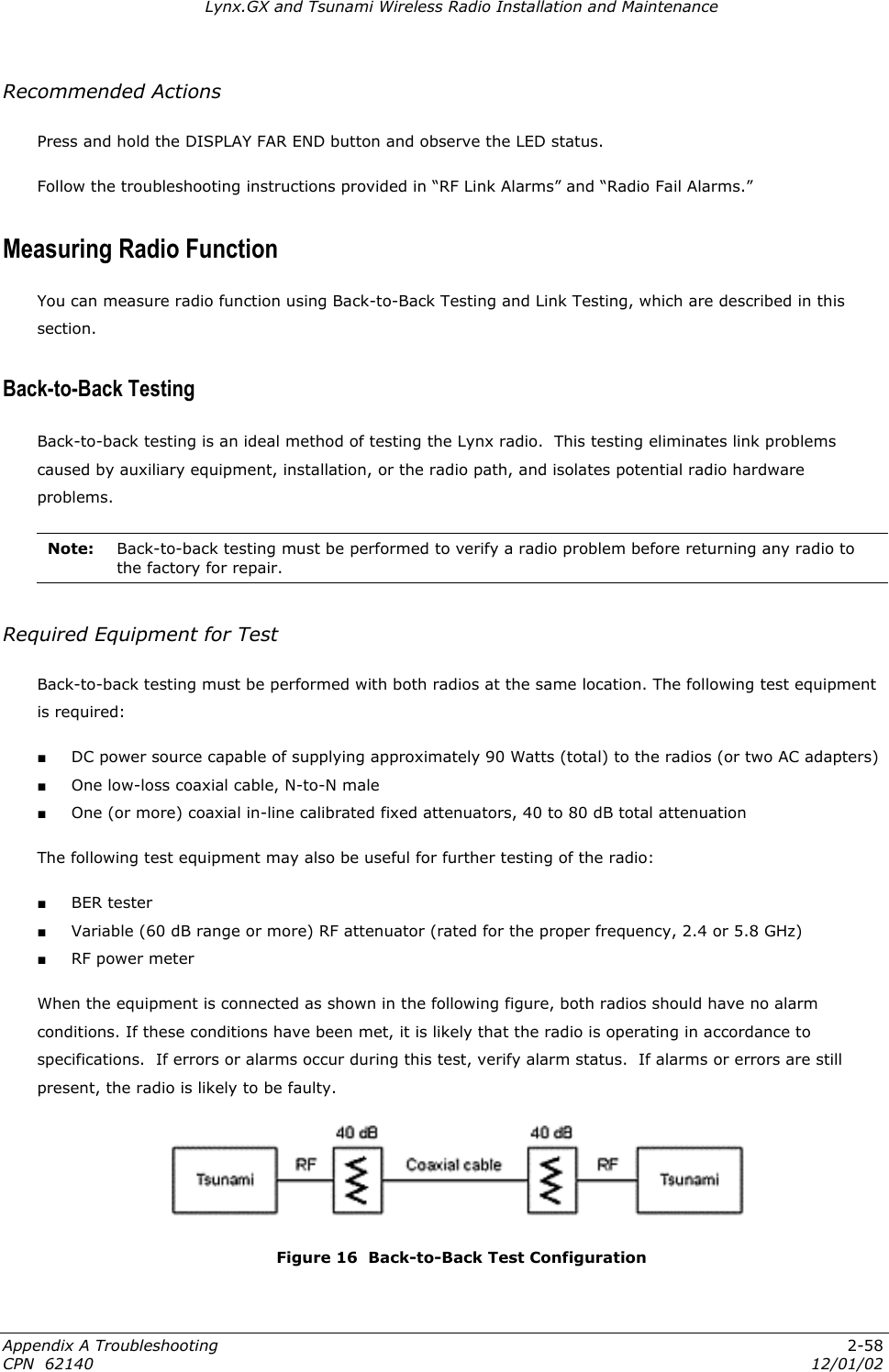 Lynx.GX and Tsunami Wireless Radio Installation and Maintenance Recommended Actions Press and hold the DISPLAY FAR END button and observe the LED status. Follow the troubleshooting instructions provided in “RF Link Alarms” and “Radio Fail Alarms.” Measuring Radio Function You can measure radio function using Back-to-Back Testing and Link Testing, which are described in this section. Back-to-Back Testing Back-to-back testing is an ideal method of testing the Lynx radio.  This testing eliminates link problems caused by auxiliary equipment, installation, or the radio path, and isolates potential radio hardware problems.  Note:  Back-to-back testing must be performed to verify a radio problem before returning any radio to the factory for repair.  Required Equipment for Test Back-to-back testing must be performed with both radios at the same location. The following test equipment is required: ■ DC power source capable of supplying approximately 90 Watts (total) to the radios (or two AC adapters) ■ One low-loss coaxial cable, N-to-N male ■ One (or more) coaxial in-line calibrated fixed attenuators, 40 to 80 dB total attenuation The following test equipment may also be useful for further testing of the radio: ■ BER tester ■ Variable (60 dB range or more) RF attenuator (rated for the proper frequency, 2.4 or 5.8 GHz) ■ RF power meter When the equipment is connected as shown in the following figure, both radios should have no alarm conditions. If these conditions have been met, it is likely that the radio is operating in accordance to specifications.  If errors or alarms occur during this test, verify alarm status.  If alarms or errors are still present, the radio is likely to be faulty.  Figure 16  Back-to-Back Test Configuration Appendix A Troubleshooting  2-58 CPN  62140  12/01/02 