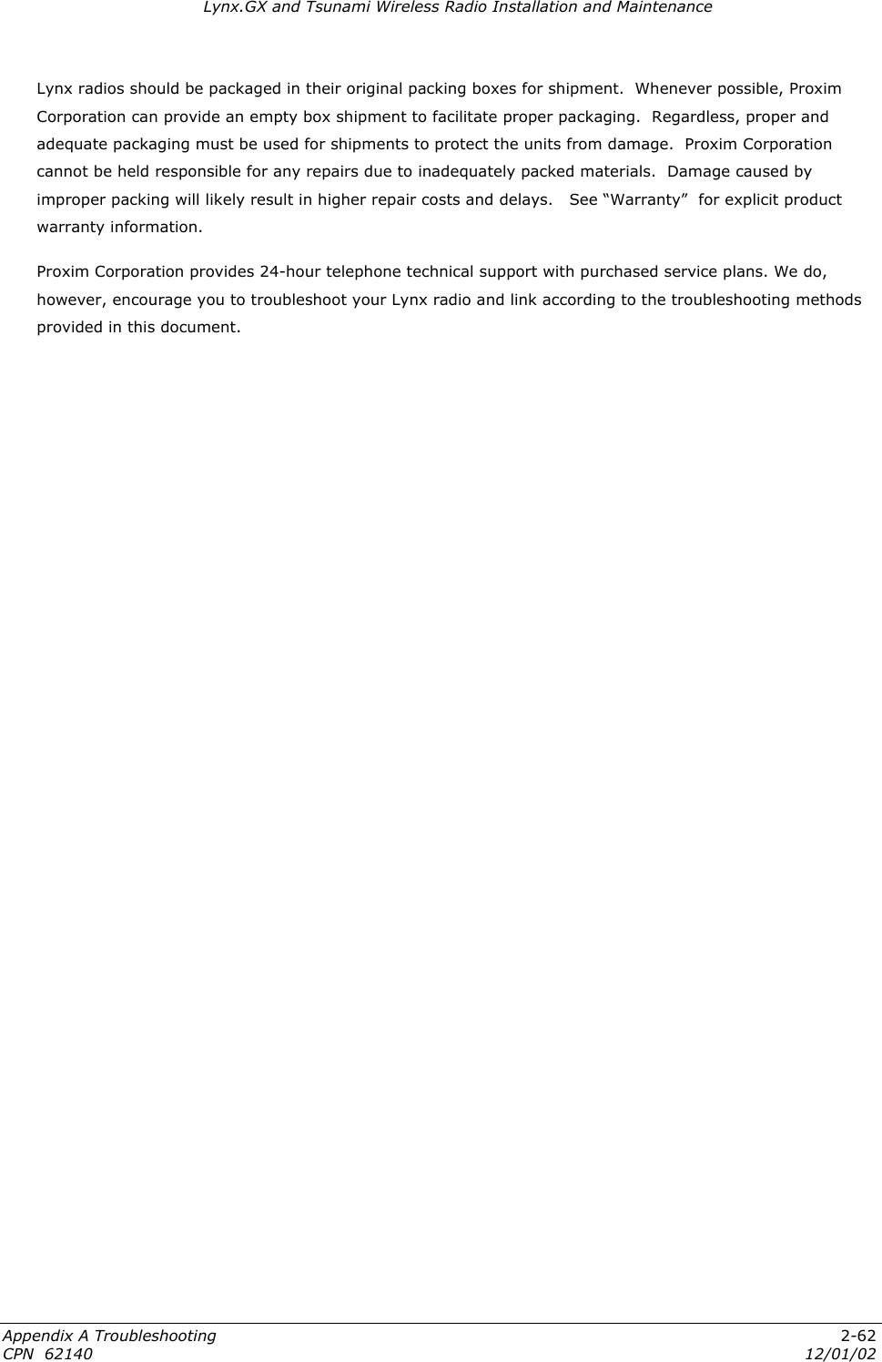 Lynx.GX and Tsunami Wireless Radio Installation and Maintenance Lynx radios should be packaged in their original packing boxes for shipment.  Whenever possible, Proxim Corporation can provide an empty box shipment to facilitate proper packaging.  Regardless, proper and adequate packaging must be used for shipments to protect the units from damage.  Proxim Corporation cannot be held responsible for any repairs due to inadequately packed materials.  Damage caused by improper packing will likely result in higher repair costs and delays.   See “Warranty”  for explicit product warranty information. Proxim Corporation provides 24-hour telephone technical support with purchased service plans. We do, however, encourage you to troubleshoot your Lynx radio and link according to the troubleshooting methods provided in this document. Appendix A Troubleshooting  2-62 CPN  62140  12/01/02 
