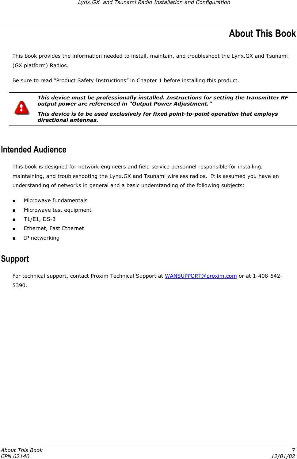 Lynx.GX  and Tsunami Radio Installation and Configuration About This Book This book provides the information needed to install, maintain, and troubleshoot the Lynx.GX and Tsunami (GX platform) Radios. Be sure to read “Product Safety Instructions” in Chapter 1 before installing this product.   This device must be professionally installed. Instructions for setting the transmitter RF output power are referenced in “Output Power Adjustment.” This device is to be used exclusively for fixed point-to-point operation that employs directional antennas.  Intended Audience This book is designed for network engineers and field service personnel responsible for installing, maintaining, and troubleshooting the Lynx.GX and Tsunami wireless radios.  It is assumed you have an understanding of networks in general and a basic understanding of the following subjects: ■ Microwave fundamentals ■ Microwave test equipment ■ T1/E1, DS-3 ■ Ethernet, Fast Ethernet ■ IP networking Support For technical support, contact Proxim Technical Support at WANSUPPORT@proxim.com or at 1-408-542-5390. About This Book  7 CPN 62140  12/01/02 