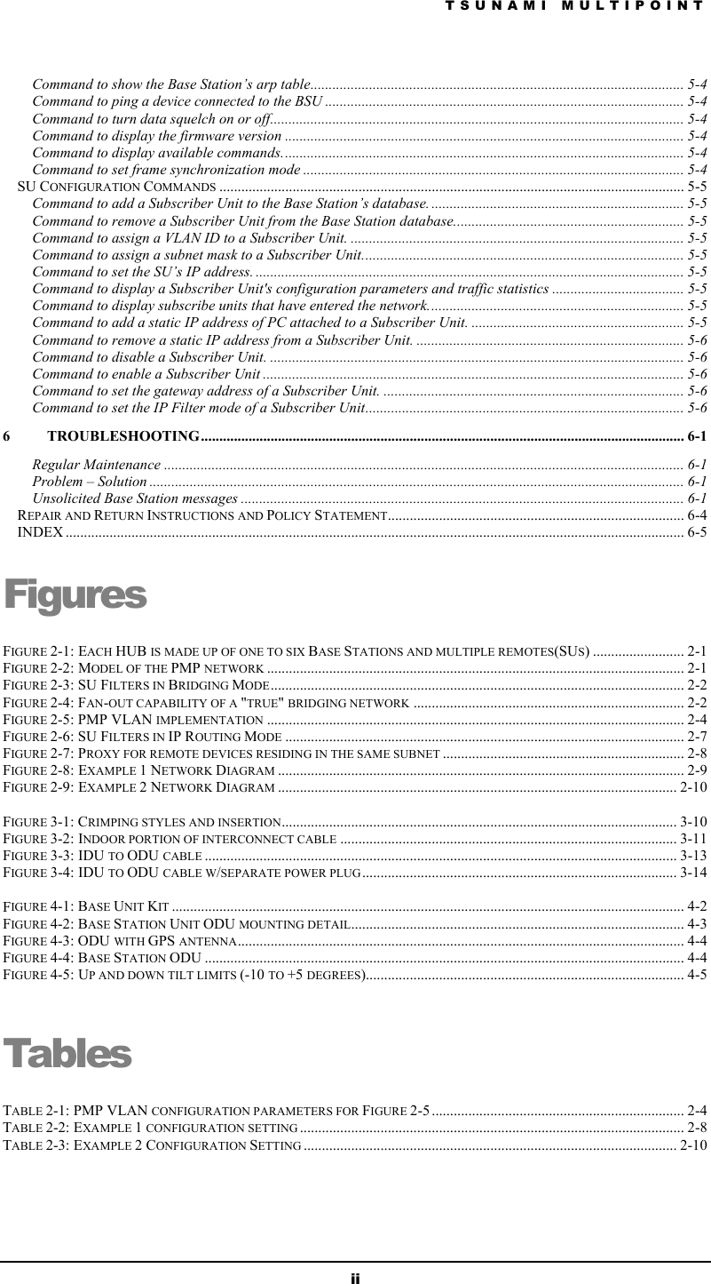 TSUNAMI MULTIPOINT ii Command to show the Base Station’s arp table...................................................................................................... 5-4 Command to ping a device connected to the BSU .................................................................................................. 5-4 Command to turn data squelch on or off................................................................................................................. 5-4 Command to display the firmware version ............................................................................................................. 5-4 Command to display available commands.............................................................................................................. 5-4 Command to set frame synchronization mode ........................................................................................................ 5-4 SU CONFIGURATION COMMANDS ............................................................................................................................... 5-5 Command to add a Subscriber Unit to the Base Station’s database. ..................................................................... 5-5 Command to remove a Subscriber Unit from the Base Station database............................................................... 5-5 Command to assign a VLAN ID to a Subscriber Unit. ........................................................................................... 5-5 Command to assign a subnet mask to a Subscriber Unit........................................................................................ 5-5 Command to set the SU’s IP address. ..................................................................................................................... 5-5 Command to display a Subscriber Unit&apos;s configuration parameters and traffic statistics .................................... 5-5 Command to display subscribe units that have entered the network...................................................................... 5-5 Command to add a static IP address of PC attached to a Subscriber Unit. .......................................................... 5-5 Command to remove a static IP address from a Subscriber Unit. ......................................................................... 5-6 Command to disable a Subscriber Unit. ................................................................................................................. 5-6 Command to enable a Subscriber Unit ................................................................................................................... 5-6 Command to set the gateway address of a Subscriber Unit. .................................................................................. 5-6 Command to set the IP Filter mode of a Subscriber Unit....................................................................................... 5-6 6 TROUBLESHOOTING.................................................................................................................................... 6-1 Regular Maintenance .............................................................................................................................................. 6-1 Problem – Solution .................................................................................................................................................. 6-1 Unsolicited Base Station messages ......................................................................................................................... 6-1 REPAIR AND RETURN INSTRUCTIONS AND POLICY STATEMENT................................................................................. 6-4 INDEX ......................................................................................................................................................................... 6-5 Figures FIGURE 2-1: EACH HUB IS MADE UP OF ONE TO SIX BASE STATIONS AND MULTIPLE REMOTES(SUS) ......................... 2-1 FIGURE 2-2: MODEL OF THE PMP NETWORK .................................................................................................................. 2-1 FIGURE 2-3: SU FILTERS IN BRIDGING MODE................................................................................................................. 2-2 FIGURE 2-4: FAN-OUT CAPABILITY OF A &quot;TRUE&quot; BRIDGING NETWORK .......................................................................... 2-2 FIGURE 2-5: PMP VLAN IMPLEMENTATION .................................................................................................................. 2-4 FIGURE 2-6: SU FILTERS IN IP ROUTING MODE ............................................................................................................. 2-7 FIGURE 2-7: PROXY FOR REMOTE DEVICES RESIDING IN THE SAME SUBNET .................................................................. 2-8 FIGURE 2-8: EXAMPLE 1 NETWORK DIAGRAM ............................................................................................................... 2-9 FIGURE 2-9: EXAMPLE 2 NETWORK DIAGRAM ............................................................................................................. 2-10  FIGURE 3-1: CRIMPING STYLES AND INSERTION............................................................................................................ 3-10 FIGURE 3-2: INDOOR PORTION OF INTERCONNECT CABLE ............................................................................................ 3-11 FIGURE 3-3: IDU TO ODU CABLE ................................................................................................................................. 3-13 FIGURE 3-4: IDU TO ODU CABLE W/SEPARATE POWER PLUG ...................................................................................... 3-14  FIGURE 4-1: BASE UNIT KIT ............................................................................................................................................ 4-2 FIGURE 4-2: BASE STATION UNIT ODU MOUNTING DETAIL........................................................................................... 4-3 FIGURE 4-3: ODU WITH GPS ANTENNA.......................................................................................................................... 4-4 FIGURE 4-4: BASE STATION ODU ................................................................................................................................... 4-4 FIGURE 4-5: UP AND DOWN TILT LIMITS (-10 TO +5 DEGREES)....................................................................................... 4-5  Tables TABLE 2-1: PMP VLAN CONFIGURATION PARAMETERS FOR FIGURE 2-5 ..................................................................... 2-4 TABLE 2-2: EXAMPLE 1 CONFIGURATION SETTING ......................................................................................................... 2-8 TABLE 2-3: EXAMPLE 2 CONFIGURATION SETTING ...................................................................................................... 2-10 