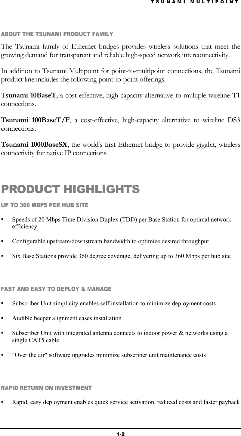 TSUNAMI MULTIPOINT 1-2 ABOUT THE TSUNAMI PRODUCT FAMILY The Tsunami family of Ethernet bridges provides wireless solutions that meet the growing demand for transparent and reliable high-speed network interconnectivity. In addition to Tsunami Multipoint for point-to-multipoint connections, the Tsunami product line includes the following point-to-point offerings: Tsunami 10BaseT, a cost-effective, high-capacity alternative to multiple wireline T1 connections. Tsunami 100BaseT/F, a cost-effective, high-capacity alternative to wireline DS3 connections. Tsunami 1000BaseSX, the world&apos;s first Ethernet bridge to provide gigabit, wireless connectivity for native IP connections.  PRODUCT HIGHLIGHTS UP TO 360 MBPS PER HUB SITE   Speeds of 20 Mbps Time Division Duplex (TDD) per Base Station for optimal network efficiency   Configurable upstream/downstream bandwidth to optimize desired throughput   Six Base Stations provide 360 degree coverage, delivering up to 360 Mbps per hub site  FAST AND EASY TO DEPLOY &amp; MANAGE   Subscriber Unit simplicity enables self installation to minimize deployment costs   Audible beeper alignment eases installation   Subscriber Unit with integrated antenna connects to indoor power &amp; networks using a single CAT5 cable   &quot;Over the air&quot; software upgrades minimize subscriber unit maintenance costs  RAPID RETURN ON INVESTMENT   Rapid, easy deployment enables quick service activation, reduced costs and faster payback 