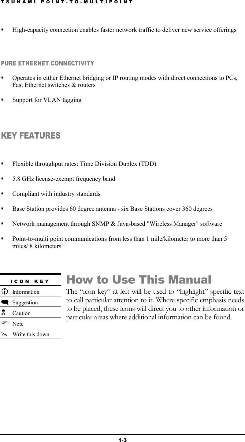 TSUNAMI POINT-TO-MULTIPOINT 1-3   High-capacity connection enables faster network traffic to deliver new service offerings  PURE ETHERNET CONNECTIVITY   Operates in either Ethernet bridging or IP routing modes with direct connections to PCs, Fast Ethernet switches &amp; routers   Support for VLAN tagging  KEY FEATURES    Flexible throughput rates: Time Division Duplex (TDD)   5.8 GHz license-exempt frequency band   Compliant with industry standards   Base Station provides 60 degree antenna - six Base Stations cover 360 degrees   Network management through SNMP &amp; Java-based &quot;Wireless Manager&quot; software   Point-to-multi point communications from less than 1 mile/kilometer to more than 5 miles/ 8 kilometers  How to Use This Manual The “icon key” at left will be used to “highlight” specific text to call particular attention to it. Where specific emphasis needs to be placed, these icons will direct you to other information or particular areas where additional information can be found.       ICON KEY  Information  Suggestion  Caution  Note  Write this down 