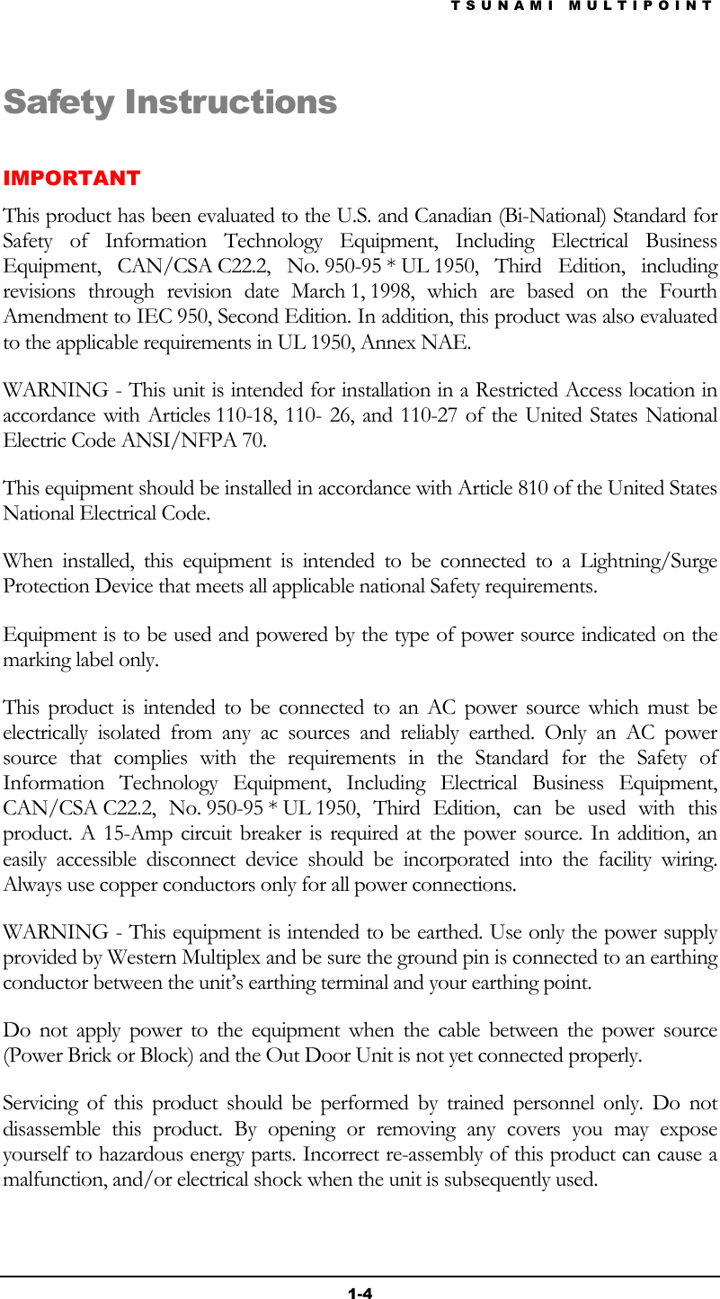 TSUNAMI MULTIPOINT 1-4 Safety Instructions IMPORTANT This product has been evaluated to the U.S. and Canadian (Bi-National) Standard for Safety of Information Technology Equipment, Including Electrical Business Equipment,  CAN/CSA C22.2,  No. 950-95 * UL 1950, Third Edition, including revisions through revision date March 1, 1998, which are based on the Fourth Amendment to IEC 950, Second Edition. In addition, this product was also evaluated to the applicable requirements in UL 1950, Annex NAE. WARNING - This unit is intended for installation in a Restricted Access location in accordance with Articles 110-18, 110- 26, and 110-27 of the United States National Electric Code ANSI/NFPA 70.  This equipment should be installed in accordance with Article 810 of the United States National Electrical Code. When installed, this equipment is intended to be connected to a Lightning/Surge Protection Device that meets all applicable national Safety requirements. Equipment is to be used and powered by the type of power source indicated on the marking label only. This product is intended to be connected to an AC power source which must be electrically isolated from any ac sources and reliably earthed. Only an AC power source that complies with the requirements in the Standard for the Safety of Information Technology Equipment, Including Electrical Business Equipment, CAN/CSA C22.2, No. 950-95 * UL 1950, Third Edition, can be used with this product. A 15-Amp circuit breaker is required at the power source. In addition, an easily accessible disconnect device should be incorporated into the facility wiring. Always use copper conductors only for all power connections. WARNING - This equipment is intended to be earthed. Use only the power supply provided by Western Multiplex and be sure the ground pin is connected to an earthing conductor between the unit’s earthing terminal and your earthing point. Do not apply power to the equipment when the cable between the power source (Power Brick or Block) and the Out Door Unit is not yet connected properly. Servicing of this product should be performed by trained personnel only. Do not disassemble this product. By opening or removing any covers you may expose yourself to hazardous energy parts. Incorrect re-assembly of this product can cause a malfunction, and/or electrical shock when the unit is subsequently used. 