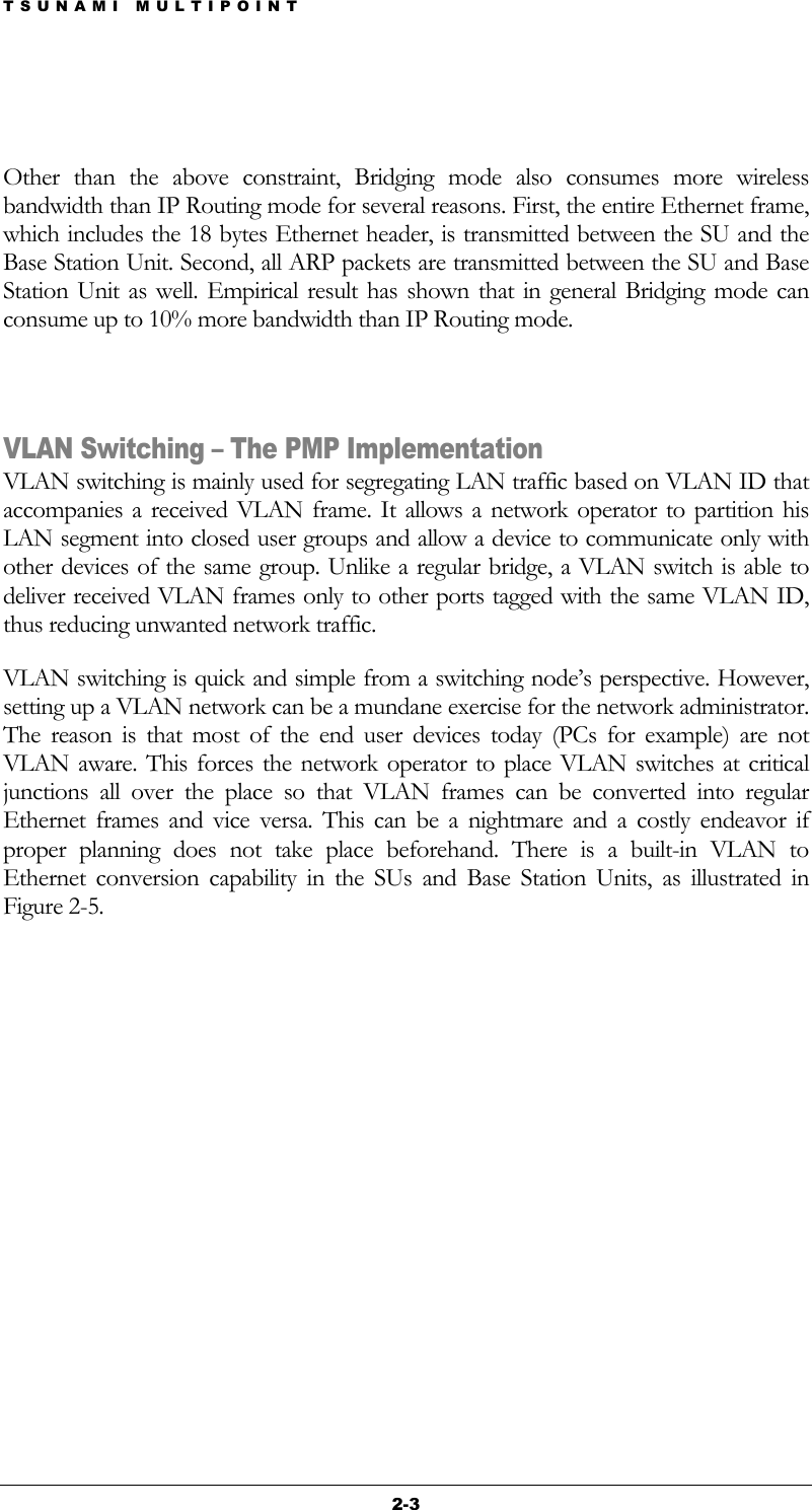 TSUNAMI MULTIPOINT 2-3  Other than the above constraint, Bridging mode also consumes more wireless bandwidth than IP Routing mode for several reasons. First, the entire Ethernet frame, which includes the 18 bytes Ethernet header, is transmitted between the SU and the Base Station Unit. Second, all ARP packets are transmitted between the SU and Base Station Unit as well. Empirical result has shown that in general Bridging mode can consume up to 10% more bandwidth than IP Routing mode.  VLAN Switching – The PMP Implementation VLAN switching is mainly used for segregating LAN traffic based on VLAN ID that accompanies a received VLAN frame. It allows a network operator to partition his LAN segment into closed user groups and allow a device to communicate only with other devices of the same group. Unlike a regular bridge, a VLAN switch is able to deliver received VLAN frames only to other ports tagged with the same VLAN ID, thus reducing unwanted network traffic.  VLAN switching is quick and simple from a switching node’s perspective. However, setting up a VLAN network can be a mundane exercise for the network administrator. The reason is that most of the end user devices today (PCs for example) are not VLAN aware. This forces the network operator to place VLAN switches at critical junctions all over the place so that VLAN frames can be converted into regular Ethernet frames and vice versa. This can be a nightmare and a costly endeavor if proper planning does not take place beforehand. There is a built-in VLAN to Ethernet conversion capability in the SUs and Base Station Units, as illustrated in Figure 2-5.     