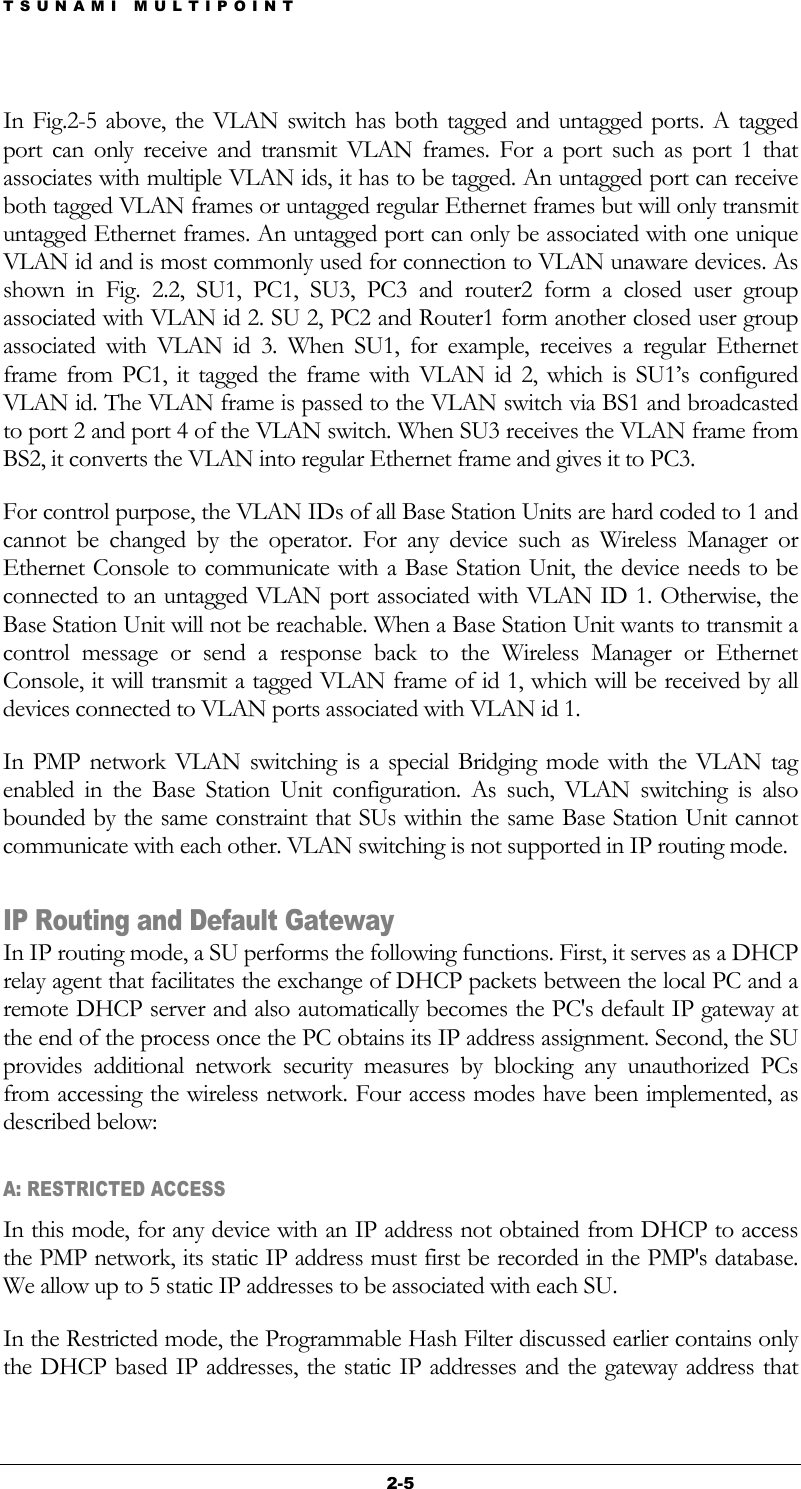 TSUNAMI MULTIPOINT 2-5 In Fig.2-5 above, the VLAN switch has both tagged and untagged ports. A tagged port can only receive and transmit VLAN frames. For a port such as port 1 that associates with multiple VLAN ids, it has to be tagged. An untagged port can receive both tagged VLAN frames or untagged regular Ethernet frames but will only transmit untagged Ethernet frames. An untagged port can only be associated with one unique VLAN id and is most commonly used for connection to VLAN unaware devices. As shown in Fig. 2.2, SU1, PC1, SU3, PC3 and router2 form a closed user group associated with VLAN id 2. SU 2, PC2 and Router1 form another closed user group associated with VLAN id 3. When SU1, for example, receives a regular Ethernet frame from PC1, it tagged the frame with VLAN id 2, which is SU1’s configured VLAN id. The VLAN frame is passed to the VLAN switch via BS1 and broadcasted to port 2 and port 4 of the VLAN switch. When SU3 receives the VLAN frame from BS2, it converts the VLAN into regular Ethernet frame and gives it to PC3.  For control purpose, the VLAN IDs of all Base Station Units are hard coded to 1 and cannot be changed by the operator. For any device such as Wireless Manager or Ethernet Console to communicate with a Base Station Unit, the device needs to be connected to an untagged VLAN port associated with VLAN ID 1. Otherwise, the Base Station Unit will not be reachable. When a Base Station Unit wants to transmit a control message or send a response back to the Wireless Manager or Ethernet Console, it will transmit a tagged VLAN frame of id 1, which will be received by all devices connected to VLAN ports associated with VLAN id 1. In PMP network VLAN switching is a special Bridging mode with the VLAN tag enabled in the Base Station Unit configuration. As such, VLAN switching is also bounded by the same constraint that SUs within the same Base Station Unit cannot communicate with each other. VLAN switching is not supported in IP routing mode. IP Routing and Default Gateway In IP routing mode, a SU performs the following functions. First, it serves as a DHCP relay agent that facilitates the exchange of DHCP packets between the local PC and a remote DHCP server and also automatically becomes the PC&apos;s default IP gateway at the end of the process once the PC obtains its IP address assignment. Second, the SU provides additional network security measures by blocking any unauthorized PCs from accessing the wireless network. Four access modes have been implemented, as described below: A: RESTRICTED ACCESS In this mode, for any device with an IP address not obtained from DHCP to access the PMP network, its static IP address must first be recorded in the PMP&apos;s database. We allow up to 5 static IP addresses to be associated with each SU. In the Restricted mode, the Programmable Hash Filter discussed earlier contains only the DHCP based IP addresses, the static IP addresses and the gateway address that 