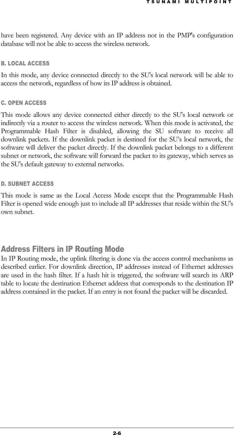 TSUNAMI MULTIPOINT 2-6 have been registered. Any device with an IP address not in the PMP&apos;s configuration database will not be able to access the wireless network. B. LOCAL ACCESS In this mode, any device connected directly to the SU&apos;s local network will be able to access the network, regardless of how its IP address is obtained.  C. OPEN ACCESS This mode allows any device connected either directly to the SU&apos;s local network or indirectly via a router to access the wireless network. When this mode is activated, the Programmable Hash Filter is disabled, allowing the SU software to receive all downlink packets. If the downlink packet is destined for the SU’s local network, the software will deliver the packet directly. If the downlink packet belongs to a different subnet or network, the software will forward the packet to its gateway, which serves as the SU&apos;s default gateway to external networks. D. SUBNET ACCESS  This mode is same as the Local Access Mode except that the Programmable Hash Filter is opened wide enough just to include all IP addresses that reside within the SU&apos;s own subnet.     Address Filters in IP Routing Mode In IP Routing mode, the uplink filtering is done via the access control mechanisms as described earlier. For downlink direction, IP addresses instead of Ethernet addresses are used in the hash filter. If a hash hit is triggered, the software will search its ARP table to locate the destination Ethernet address that corresponds to the destination IP address contained in the packet. If an entry is not found the packet will be discarded.      