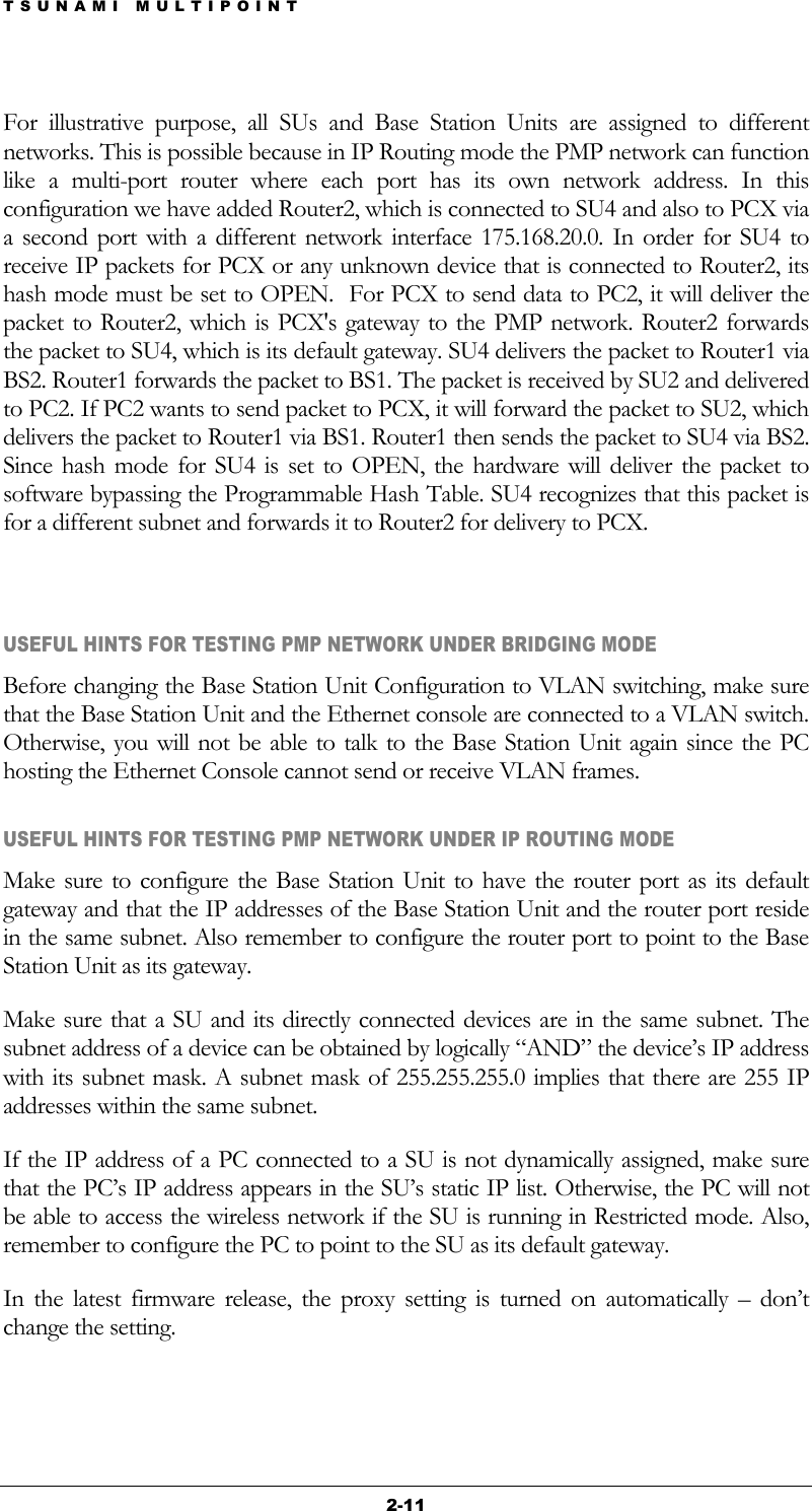TSUNAMI MULTIPOINT 2-11 For illustrative purpose, all SUs and Base Station Units are assigned to different networks. This is possible because in IP Routing mode the PMP network can function like a multi-port router where each port has its own network address. In this configuration we have added Router2, which is connected to SU4 and also to PCX via a second port with a different network interface 175.168.20.0. In order for SU4 to receive IP packets for PCX or any unknown device that is connected to Router2, its hash mode must be set to OPEN.  For PCX to send data to PC2, it will deliver the packet to Router2, which is PCX&apos;s gateway to the PMP network. Router2 forwards the packet to SU4, which is its default gateway. SU4 delivers the packet to Router1 via BS2. Router1 forwards the packet to BS1. The packet is received by SU2 and delivered to PC2. If PC2 wants to send packet to PCX, it will forward the packet to SU2, which delivers the packet to Router1 via BS1. Router1 then sends the packet to SU4 via BS2. Since hash mode for SU4 is set to OPEN, the hardware will deliver the packet to software bypassing the Programmable Hash Table. SU4 recognizes that this packet is for a different subnet and forwards it to Router2 for delivery to PCX.  USEFUL HINTS FOR TESTING PMP NETWORK UNDER BRIDGING MODE Before changing the Base Station Unit Configuration to VLAN switching, make sure that the Base Station Unit and the Ethernet console are connected to a VLAN switch. Otherwise, you will not be able to talk to the Base Station Unit again since the PC hosting the Ethernet Console cannot send or receive VLAN frames. USEFUL HINTS FOR TESTING PMP NETWORK UNDER IP ROUTING MODE Make sure to configure the Base Station Unit to have the router port as its default gateway and that the IP addresses of the Base Station Unit and the router port reside in the same subnet. Also remember to configure the router port to point to the Base Station Unit as its gateway. Make sure that a SU and its directly connected devices are in the same subnet. The subnet address of a device can be obtained by logically “AND” the device’s IP address with its subnet mask. A subnet mask of 255.255.255.0 implies that there are 255 IP addresses within the same subnet. If the IP address of a PC connected to a SU is not dynamically assigned, make sure that the PC’s IP address appears in the SU’s static IP list. Otherwise, the PC will not be able to access the wireless network if the SU is running in Restricted mode. Also, remember to configure the PC to point to the SU as its default gateway. In the latest firmware release, the proxy setting is turned on automatically – don’t change the setting. 