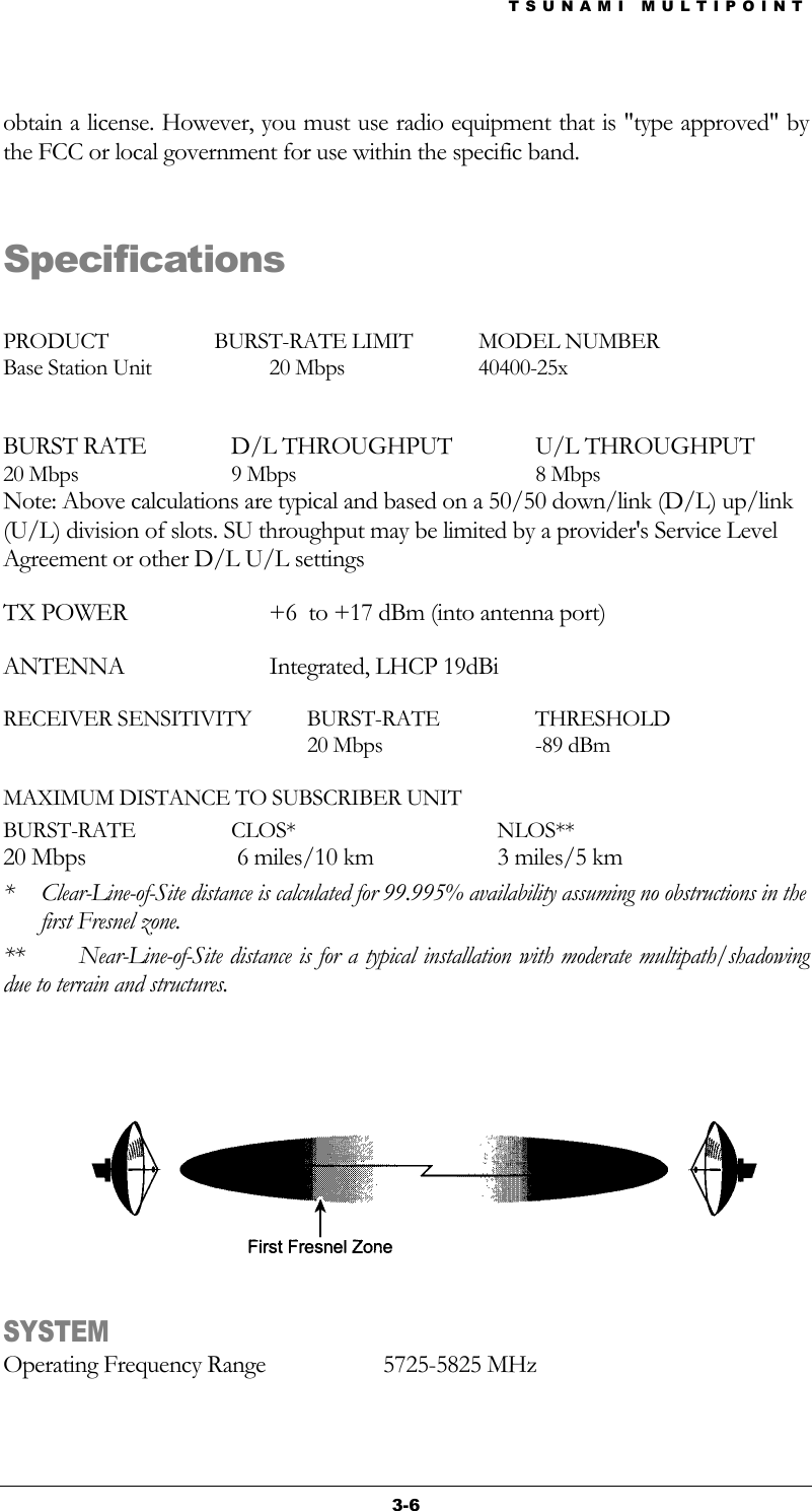 TSUNAMI MULTIPOINT 3-6 obtain a license. However, you must use radio equipment that is &quot;type approved&quot; by the FCC or local government for use within the specific band.   Specifications  PRODUCT                    BURST-RATE LIMIT  MODEL NUMBER Base Station Unit  20 Mbps  40400-25x  BURST RATE  D/L THROUGHPUT   U/L THROUGHPUT 20 Mbps  9 Mbps  8 Mbps Note: Above calculations are typical and based on a 50/50 down/link (D/L) up/link (U/L) division of slots. SU throughput may be limited by a provider&apos;s Service Level Agreement or other D/L U/L settings TX POWER   +6  to +17 dBm (into antenna port) ANTENNA Integrated, LHCP 19dBi RECEIVER SENSITIVITY  BURST-RATE  THRESHOLD   20 Mbps  -89 dBm  MAXIMUM DISTANCE TO SUBSCRIBER UNIT BURST-RATE CLOS*  NLOS** 20 Mbps   6 miles/10 km  3 miles/5 km *  Clear-Line-of-Site distance is calculated for 99.995% availability assuming no obstructions in the first Fresnel zone. **  Near-Line-of-Site distance is for a typical installation with moderate multipath/shadowing due to terrain and structures.    SYSTEM Operating Frequency Range  5725-5825 MHz 