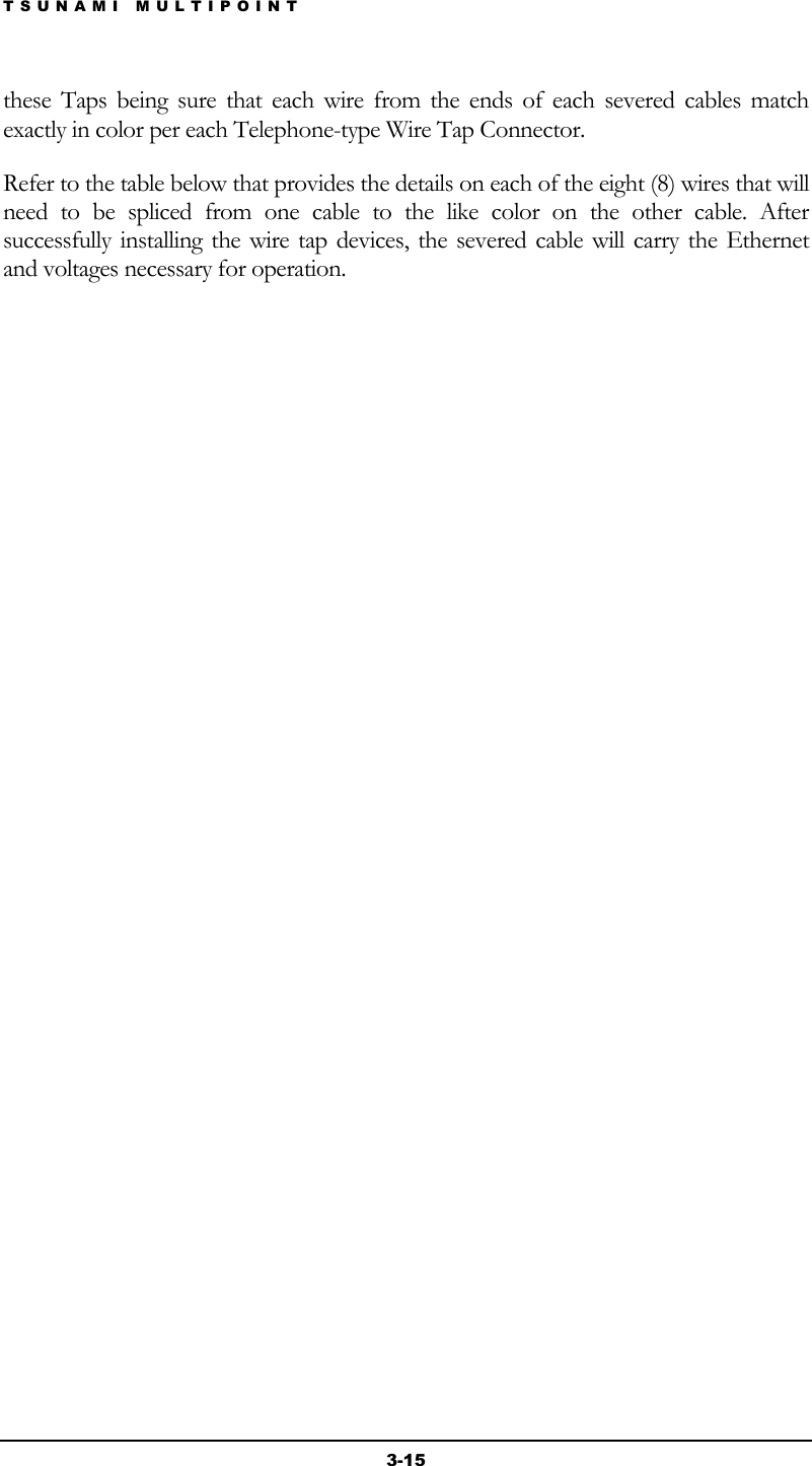 TSUNAMI MULTIPOINT 3-15 these Taps being sure that each wire from the ends of each severed cables match exactly in color per each Telephone-type Wire Tap Connector. Refer to the table below that provides the details on each of the eight (8) wires that will need to be spliced from one cable to the like color on the other cable. After successfully installing the wire tap devices, the severed cable will carry the Ethernet and voltages necessary for operation.  
