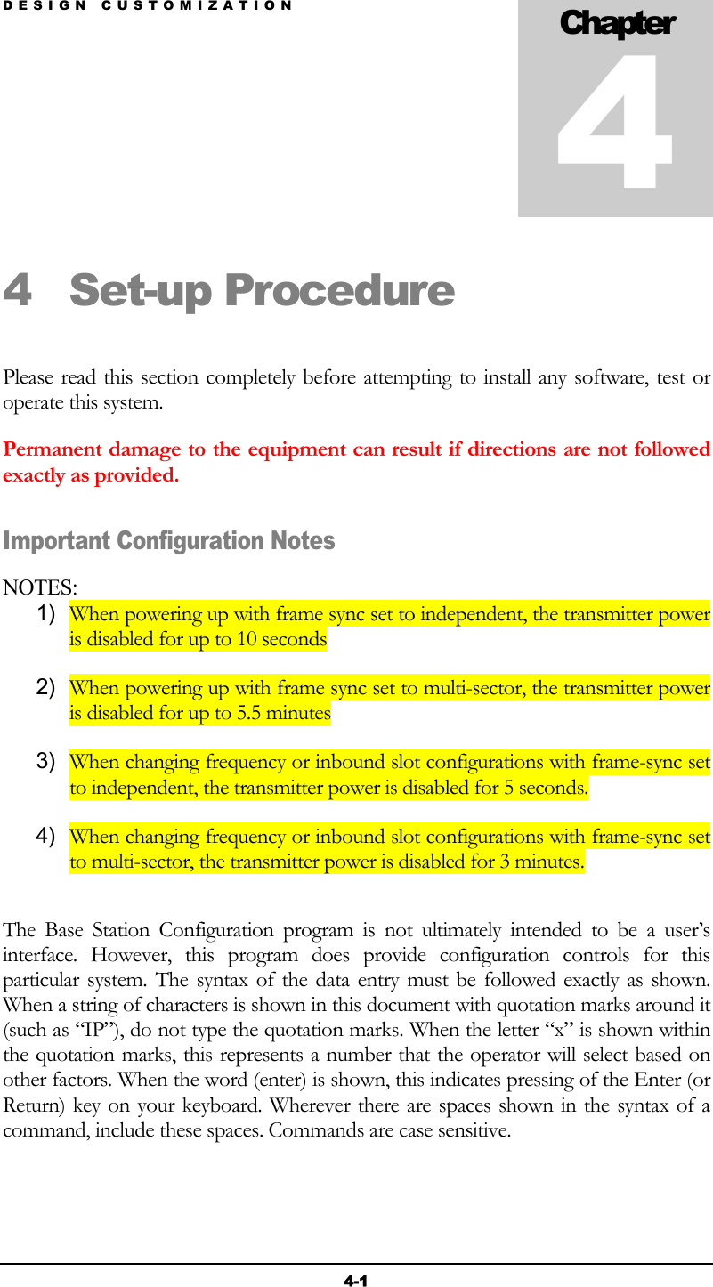 DESIGN CUSTOMIZATION 4-1 4 Set-up Procedure   Please read this section completely before attempting to install any software, test or operate this system. Permanent damage to the equipment can result if directions are not followed exactly as provided. Important Configuration Notes  NOTES: 1)  When powering up with frame sync set to independent, the transmitter power is disabled for up to 10 seconds 2)  When powering up with frame sync set to multi-sector, the transmitter power is disabled for up to 5.5 minutes 3)  When changing frequency or inbound slot configurations with frame-sync set to independent, the transmitter power is disabled for 5 seconds. 4)  When changing frequency or inbound slot configurations with frame-sync set to multi-sector, the transmitter power is disabled for 3 minutes.  The Base Station Configuration program is not ultimately intended to be a user’s interface. However, this program does provide configuration controls for this particular system. The syntax of the data entry must be followed exactly as shown. When a string of characters is shown in this document with quotation marks around it (such as “IP”), do not type the quotation marks. When the letter “x” is shown within the quotation marks, this represents a number that the operator will select based on other factors. When the word (enter) is shown, this indicates pressing of the Enter (or Return) key on your keyboard. Wherever there are spaces shown in the syntax of a command, include these spaces. Commands are case sensitive.   Chapter 4 