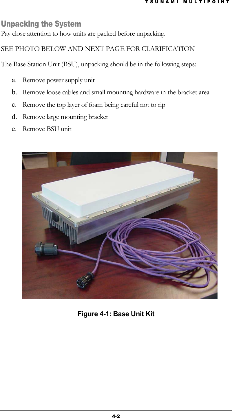 TSUNAMI MULTIPOINT 4-2 Unpacking the System Pay close attention to how units are packed before unpacking. SEE PHOTO BELOW AND NEXT PAGE FOR CLARIFICATION The Base Station Unit (BSU), unpacking should be in the following steps: a.  Remove power supply unit b.  Remove loose cables and small mounting hardware in the bracket area c.  Remove the top layer of foam being careful not to rip d.  Remove large mounting bracket e.  Remove BSU unit     Figure 4-1: Base Unit Kit 