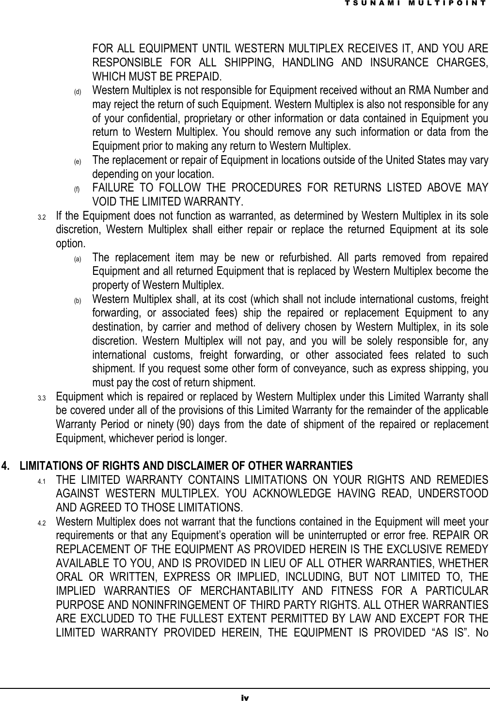 TSUNAMI MULTIPOINT iv FOR ALL EQUIPMENT UNTIL WESTERN MULTIPLEX RECEIVES IT, AND YOU ARE RESPONSIBLE FOR ALL SHIPPING, HANDLING AND INSURANCE CHARGES, WHICH MUST BE PREPAID.  (d)  Western Multiplex is not responsible for Equipment received without an RMA Number and may reject the return of such Equipment. Western Multiplex is also not responsible for any of your confidential, proprietary or other information or data contained in Equipment you return to Western Multiplex. You should remove any such information or data from the Equipment prior to making any return to Western Multiplex. (e)  The replacement or repair of Equipment in locations outside of the United States may vary depending on your location. (f)  FAILURE TO FOLLOW THE PROCEDURES FOR RETURNS LISTED ABOVE MAY VOID THE LIMITED WARRANTY. 3.2  If the Equipment does not function as warranted, as determined by Western Multiplex in its sole discretion, Western Multiplex shall either repair or replace the returned Equipment at its sole option. (a)  The replacement item may be new or refurbished. All parts removed from repaired Equipment and all returned Equipment that is replaced by Western Multiplex become the property of Western Multiplex.  (b)  Western Multiplex shall, at its cost (which shall not include international customs, freight forwarding, or associated fees) ship the repaired or replacement Equipment to any destination, by carrier and method of delivery chosen by Western Multiplex, in its sole discretion. Western Multiplex will not pay, and you will be solely responsible for, any international customs, freight forwarding, or other associated fees related to such shipment. If you request some other form of conveyance, such as express shipping, you must pay the cost of return shipment. 3.3  Equipment which is repaired or replaced by Western Multiplex under this Limited Warranty shall be covered under all of the provisions of this Limited Warranty for the remainder of the applicable Warranty Period or ninety (90) days from the date of shipment of the repaired or replacement Equipment, whichever period is longer.   4.  LIMITATIONS OF RIGHTS AND DISCLAIMER OF OTHER WARRANTIES 4.1  THE LIMITED WARRANTY CONTAINS LIMITATIONS ON YOUR RIGHTS AND REMEDIES AGAINST WESTERN MULTIPLEX. YOU ACKNOWLEDGE HAVING READ, UNDERSTOOD AND AGREED TO THOSE LIMITATIONS. 4.2  Western Multiplex does not warrant that the functions contained in the Equipment will meet your requirements or that any Equipment’s operation will be uninterrupted or error free. REPAIR OR REPLACEMENT OF THE EQUIPMENT AS PROVIDED HEREIN IS THE EXCLUSIVE REMEDY AVAILABLE TO YOU, AND IS PROVIDED IN LIEU OF ALL OTHER WARRANTIES, WHETHER ORAL OR WRITTEN, EXPRESS OR IMPLIED, INCLUDING, BUT NOT LIMITED TO, THE IMPLIED WARRANTIES OF MERCHANTABILITY AND FITNESS FOR A PARTICULAR PURPOSE AND NONINFRINGEMENT OF THIRD PARTY RIGHTS. ALL OTHER WARRANTIES ARE EXCLUDED TO THE FULLEST EXTENT PERMITTED BY LAW AND EXCEPT FOR THE LIMITED WARRANTY PROVIDED HEREIN, THE EQUIPMENT IS PROVIDED “AS IS”. No 