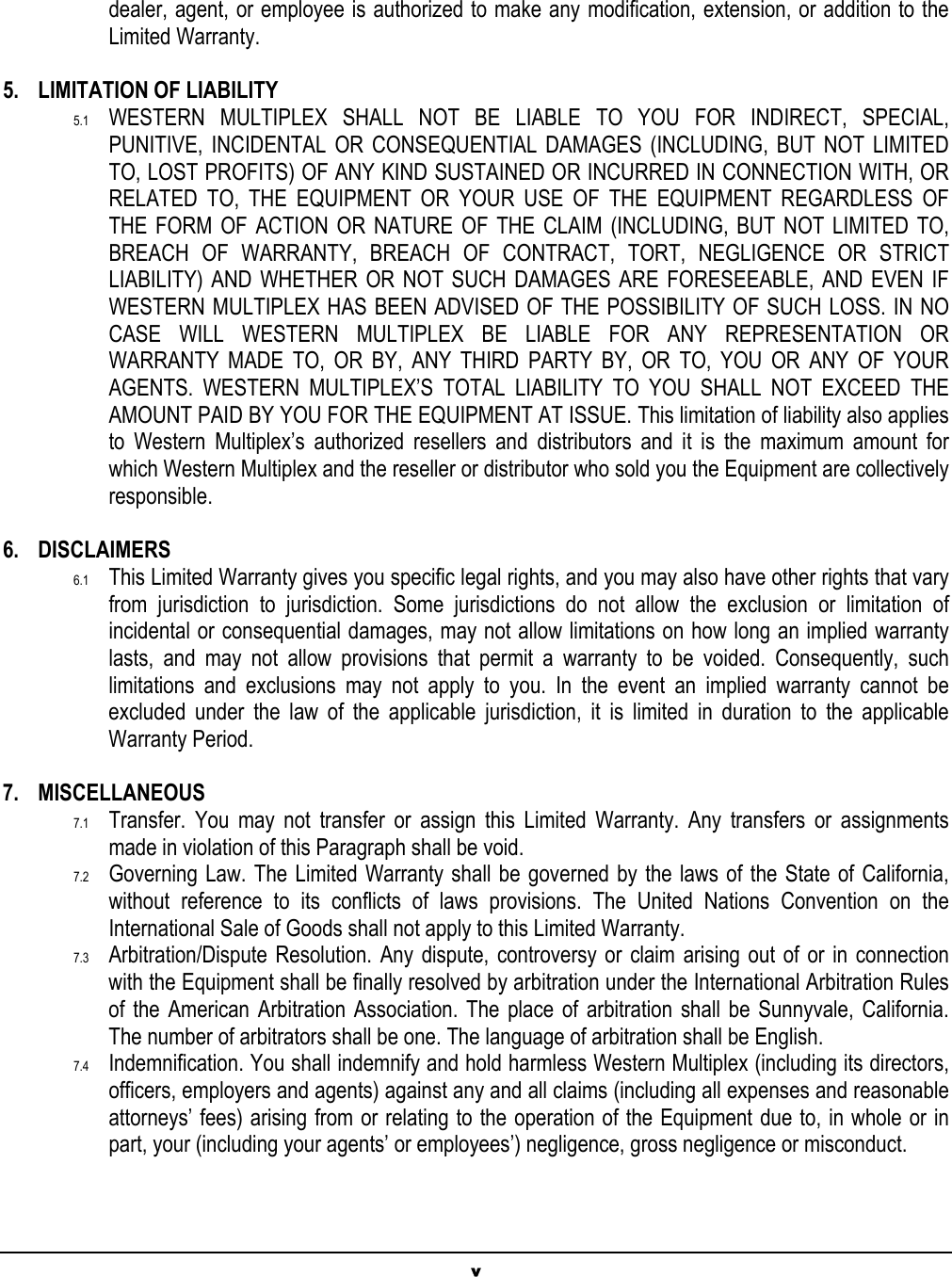 v dealer, agent, or employee is authorized to make any modification, extension, or addition to the Limited Warranty.  5. LIMITATION OF LIABILITY 5.1  WESTERN MULTIPLEX SHALL NOT BE LIABLE TO YOU FOR INDIRECT, SPECIAL, PUNITIVE, INCIDENTAL OR CONSEQUENTIAL DAMAGES (INCLUDING, BUT NOT LIMITED TO, LOST PROFITS) OF ANY KIND SUSTAINED OR INCURRED IN CONNECTION WITH, OR RELATED TO, THE EQUIPMENT OR YOUR USE OF THE EQUIPMENT REGARDLESS OF THE FORM OF ACTION OR NATURE OF THE CLAIM (INCLUDING, BUT NOT LIMITED TO, BREACH OF WARRANTY, BREACH OF CONTRACT, TORT, NEGLIGENCE OR STRICT LIABILITY) AND WHETHER OR NOT SUCH DAMAGES ARE FORESEEABLE, AND EVEN IF WESTERN MULTIPLEX HAS BEEN ADVISED OF THE POSSIBILITY OF SUCH LOSS. IN NO CASE WILL WESTERN MULTIPLEX BE LIABLE FOR ANY REPRESENTATION OR WARRANTY MADE TO, OR BY, ANY THIRD PARTY BY, OR TO, YOU OR ANY OF YOUR AGENTS. WESTERN MULTIPLEX’S TOTAL LIABILITY TO YOU SHALL NOT EXCEED THE AMOUNT PAID BY YOU FOR THE EQUIPMENT AT ISSUE. This limitation of liability also applies to Western Multiplex’s authorized resellers and distributors and it is the maximum amount for which Western Multiplex and the reseller or distributor who sold you the Equipment are collectively responsible.  6. DISCLAIMERS 6.1  This Limited Warranty gives you specific legal rights, and you may also have other rights that vary from jurisdiction to jurisdiction. Some jurisdictions do not allow the exclusion or limitation of incidental or consequential damages, may not allow limitations on how long an implied warranty lasts, and may not allow provisions that permit a warranty to be voided. Consequently, such limitations and exclusions may not apply to you. In the event an implied warranty cannot be excluded under the law of the applicable jurisdiction, it is limited in duration to the applicable Warranty Period.  7. MISCELLANEOUS 7.1  Transfer. You may not transfer or assign this Limited Warranty. Any transfers or assignments made in violation of this Paragraph shall be void. 7.2  Governing Law. The Limited Warranty shall be governed by the laws of the State of California, without reference to its conflicts of laws provisions. The United Nations Convention on the International Sale of Goods shall not apply to this Limited Warranty.  7.3  Arbitration/Dispute Resolution. Any dispute, controversy or claim arising out of or in connection with the Equipment shall be finally resolved by arbitration under the International Arbitration Rules of the American Arbitration Association. The place of arbitration shall be Sunnyvale, California. The number of arbitrators shall be one. The language of arbitration shall be English.  7.4  Indemnification. You shall indemnify and hold harmless Western Multiplex (including its directors, officers, employers and agents) against any and all claims (including all expenses and reasonable attorneys’ fees) arising from or relating to the operation of the Equipment due to, in whole or in part, your (including your agents’ or employees’) negligence, gross negligence or misconduct.  