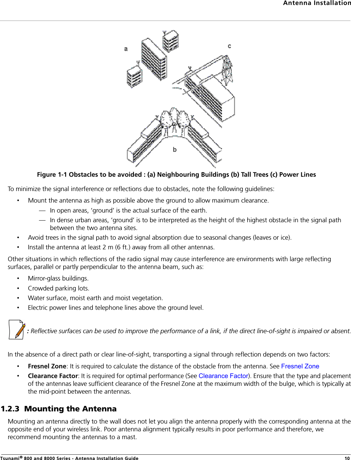 Antenna InstallationTsunami® 800 and 8000 Series - Antenna Installation Guide 10Figure 1-1 Obstacles to be avoided : (a) Neighbouring Buildings (b) Tall Trees (c) Power LinesTo minimize the signal interference or reflections due to obstacles, note the following guidelines:•Mount the antenna as high as possible above the ground to allow maximum clearance.— In open areas, ‘ground’ is the actual surface of the earth.— In dense urban areas, ‘ground’ is to be interpreted as the height of the highest obstacle in the signal path between the two antenna sites.•Avoid trees in the signal path to avoid signal absorption due to seasonal changes (leaves or ice).•Install the antenna at least 2 m (6 ft.) away from all other antennas.Other situations in which reflections of the radio signal may cause interference are environments with large reflecting surfaces, parallel or partly perpendicular to the antenna beam, such as:•Mirror-glass buildings.•Crowded parking lots.•Water surface, moist earth and moist vegetation.•Electric power lines and telephone lines above the ground level. : Reflective surfaces can be used to improve the performance of a link, if the direct line-of-sight is impaired or absent.In the absence of a direct path or clear line-of-sight, transporting a signal through reflection depends on two factors:•Fresnel Zone: It is required to calculate the distance of the obstacle from the antenna. See Fresnel Zone•Clearance Factor: It is required for optimal performance (See Clearance Factor). Ensure that the type and placement of the antennas leave sufficient clearance of the Fresnel Zone at the maximum width of the bulge, which is typically at the mid-point between the antennas. 1.2.3  Mounting the AntennaMounting an antenna directly to the wall does not let you align the antenna properly with the corresponding antenna at the opposite end of your wireless link. Poor antenna alignment typically results in poor performance and therefore, we recommend mounting the antennas to a mast.   